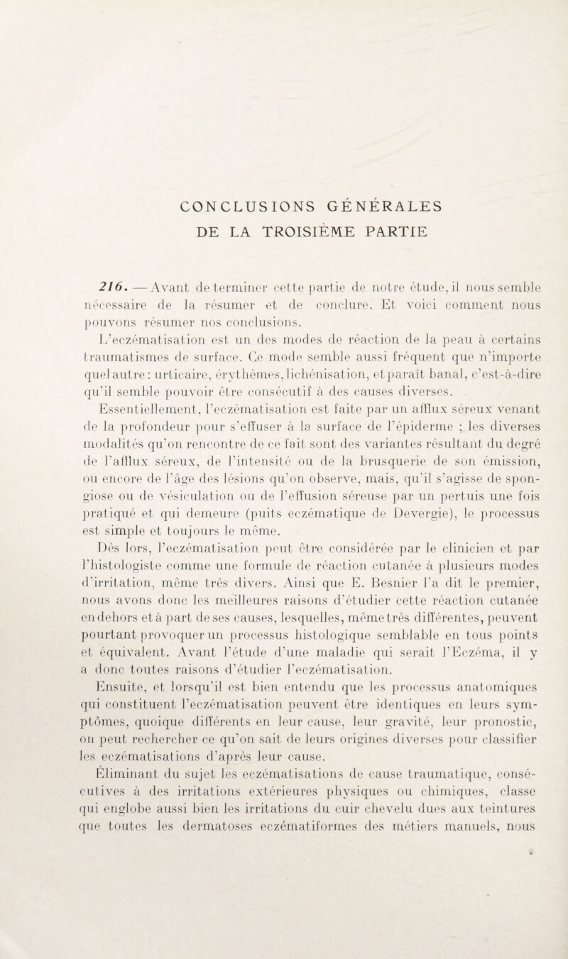 CONCLUSIONS GÉNÉRALES DE LA TROISIÈME PARTIE 216.—Avant déterminer cette partie de notre étude, il nous semble nécessaire de la résumer et de conclure. Et voici comment nous pouvons résumer nos conclusions. L’eczématisation est un des modes de réaction de la peau à certains traumatismes de surface. Ce mode semble aussi fréquent que n’importe quel autre: urticaire, érythèmes, lichénisation, et parait banal, c’est-à-dire qu’il semble pouvoir être consécutif à des causes diverses. Essentiellement, l’eczématisation est faite par un afflux séreux venant de la profondeur pour s’effuser à la surface de l’épiderme ; les diverses modalités qu’on rencontre de ce fait sont des variantes résultant du degré de l’afflux séreux, de l’intensité ou de la brusquerie de son émission, ou encore de l’âge des lésions qu’on observe, mais, qu'il s’agisse de spon- giose ou de vésiculation ou de l’effusion séreuse par un pertuis une fois pratiqué et qui demeure (puits eczématique de Devergie), le processus est simple et toujours le même. Dès lors, l’eczématisation peut être considérée par le clinicien et par l’histologiste comme une formule de réaction cutanée à plusieurs modes d’irritation, même très divers. Ainsi que E. Besnier l’a dit le premier, nous avons donc les meilleures raisons d’étudier cette réaction cutanée en dehors et à part de ses causes, lesquelles, mêmetrès différentes, peuvent pourtant provoquer un processus histologique semblable en tous points et équivalent. Avant l’étude d’une maladie qui serait l’Eczéma, il y a donc toutes raisons d’étudier l’eczématisation. Ensuite, et lorsqu’il est bien entendu que les processus anatomiques qui constituent l’eczématisation peuvent être identiques en leurs sym¬ ptômes, quoique différents en leur cause, leur gravité, leur pronostic, on peut rechercher ce qu'on sait de leurs origines diverses pour classifier les eczématisations d’après leur cause. Eliminant du sujet les eczématisations de cause traumatique, consé¬ cutives à des irritations extérieures physiques ou chimiques, classe qui englobe aussi bien les irritations du cuir chevelu dues aux teintures que toutes les dermatoses eczématiformes des métiers manuels, nous