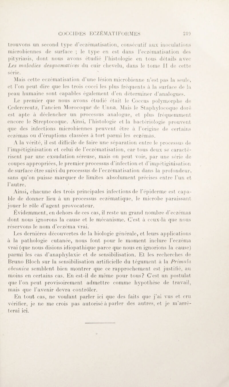 GOCC11) ES ECZÉMATI FORMES 210 trouvons un second type d’eczématisation, consécutif aux inoculations microbiennes de surface ; le type en est dans l’eczématisation des pityriasis, dont nous avons étudié Fhistologie en tous détails avec Les maladies desquamatives du cuir chevelu, dans le tome II de cette sérié. Mais cette eczématisation d'une lésion microbienne n’est pas la seule, et l’on peut dire que les trois cocci les plus fréquents à la surface de la peau humaine sont capables également d’en déterminer d’analogues. Le premier que nous avons étudié était le Goccus polymorphe de Cedercreutz, l'ancien Morocoque de Unna. Mais le Staphylocoque doré est apte à déclencher un processus analogue, et plus fréquemment encore le Streptocoque. Ainsi, l'histologie et la bactériologie prouvent que des infections microbiennes peuvent être à l’origine de certains eczémas ou d’éruptions classées à tort parmi les eczémas. A la vérité, il est difficile de faire une séparation entre le processus de l’impétiginisation et celui de l’eczématisation, car tous deux se caracté¬ risent par une exsudation séreuse, mais on peut voir, par une série de coupes appropriées, le premier processus d'infection et d’impétiginisation de surface être suivi du processus de l’eczématisation dans la profondeur, sans qu’on puisse marquer de limites absolument précises entre l’un et l’autre. Ainsi, chacune des trois principales infections de l’épiderme est capa¬ ble de donner lieu à un processus eczématique, le microbe paraissant jouer le rôle d’agent provocateur. Evidemment, en dehors de ces cas, il reste un grand nombre d’eczémas dont nous ignorons la cause et le mécanisme. C’est à ceux-là que nous réservons le nom d’eczéma vrai. Les dernières découvertes de la biologie générale, et leurs applications à la pathologie cutanée, nous font pour Je moment inclure l’eczéma vrai (que nous disions idiopathique parce que nous en ignorions la cause) parmi les cas d’anaphylaxie et de sensibilisation. Et les recherches de Bruno Bloch sur la sensibilisation artificielle du tégument à la Primula obconica semblent bien montrer que ce rapprochement est justifié, au moins en certains cas. En est-il de même pour tous? C’est un postulat que l’on peut provisoirement admettre comme hypothèse de travail, mais que l’avenir devra contrôler. En tout cas, ne voulant parler ici que des faits que j’ai vus et cru vérifier, je ne me crois pas autorisé à parler des autres, et je m’arrê¬ terai ici.