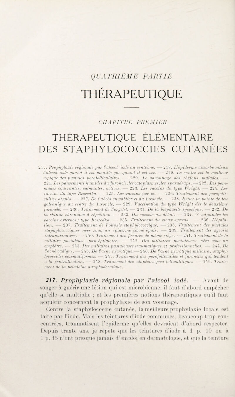 QU A TRI ÈM E PARTIE THÉRAPEUTIQUE CHAPITRE PREMIER THERAPEUTIQUE ELEMENTAIRE DES STAPHYLOCOCCIES CUTANÉES 217. Prophylaxie régionale par Valcool iodé au centième. — 218. L'épiderme absorbe mieux Valcool iodé quand il est mouillé que quand il est sec. — 219. Le soufre est le meilleur topique des pustules porofolliculaires. — 220. Le savonnage des régions malades. — 221. Les pansements humides du furoncle. les cataplasmes, les sparadraps. — 222. Les pom¬ mades couvrantes, calmantes, actives. —- 223. Les vaccins du type Wright. — 224. Les vaccins du type Besredka. — 225. Les vaccins per os. — 226. Traitement des porofolli- culites aiguës. — 227. De l'abcès en sablier et du furoncle. — 228. Eviter la pointe de feu galvanique au centre du furoncle. — 229. Vaccination du type Wright dès le deuxième furoncle. ■—- 230. Traitement de Vorgelet. — 231. De la blépharite sycosique. — 232. De la rhinite chronique à répétition. — 233. Du sycosis au début. — 234. Y adjoindre les vaccins externes: type Besredka. — 235. Traitement du vieux sycosis. — 236. L'épila¬ tion. — 237. Traitement de Vonyxis staphylococcique. — 238. Traitement des pustules staphylococciques nées sous un épiderme corné épais. — 239. Traitement des sycosis intranarinaires. — 240. Traitement des fissures de même siège. — 241. Traitement de la miliaire pustuleuse post-épilatoire. — 242. Des miliaires pustuleuses nées sous un emplâtre. -—■ 243. Des miliaires pustuleuses traumatiques et professionnelles. — 244. De Vacné cadique. - 245. De l'acné nécrotique. — 246. De l'acné nécrotique miliaire : staphy- lococcides eczéma lif ormes. — 247. Traitement des poro folliculites et furoncles qui tendent èi la généralisation. — 248. Traitement des alopécies post-folliculitiques. — 249. Traite¬ ment de la peladoïde alrophodermique. 217. Prophylaxie régionale par F alcool iodé. — Avant de songer à guérir une lésion qui est microbienne, il faut d’abord empêcher qu’elle se multiplie ; et les premières notions thérapeutiques qu’il faut acquérir concernent la prophylaxie de son voisinage. Contre la staphylococcie cutanée, la meilleure prophylaxie locale est faite par l’iode. Mais les teintures d'iode communes, beaucoup trop con¬ centrées, traumatisent l’épiderme qu’elles devraient d’abord respecter. Depuis trente ans, je répète que les teintures d’iode à 1 p. 10 ou à 1 p. 15 n'ont presque jamais d'emploi en dermatologie, et que la teinture