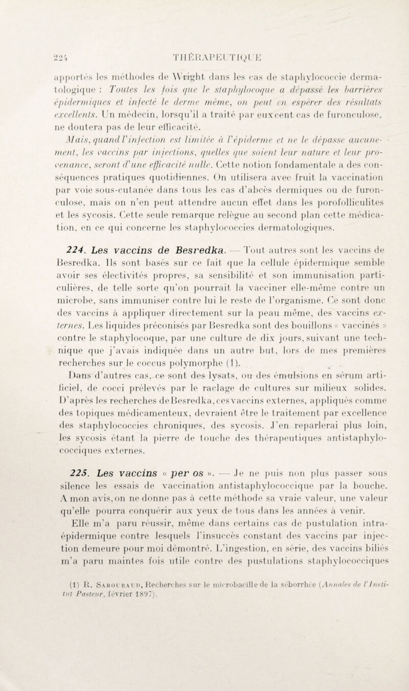 apportas les méthodes de W right dans les cas de staphylococcie derma¬ tologique : Toutes les fois que le staphylocoque a dépassé les barrières épidermiques et infecté le derme même, on peut en espérer des résultats excellents. Un médecin, lorsqu’il a traité par euxcent cas de furonculose, ne doutera pas de leur efficacité. ilIais, quand Vinfection est limitée à Vépiderme et ne le dépasse aucune¬ ment, les vaccins par injections, quelles que soient leur nature et leur pro¬ venance, seront d'une efficacité nulle. Cette notion fondamentale a des con¬ séquences pratiques quotidiennes. On utilisera avec fruit la vaccination par voie sous-cutanée dans tous les cas d’abcès dermiques ou de furon¬ culose, mais on n'en peut attendre aucun effet dans les porofolliculites et les sycosis. Cette seule remarque relègue au second plan cette médica¬ tion, en ce qui concerne les staphylococcies dermatologiques. 224. Les vaccins de Besredka. — Tout autres sont les vaccins de Besredka. Ils sont basés sur ce fait que la cellule épidermique semble avoir ses électivités propres, sa sensibilité et son immunisation parti¬ culières, de telle sorte qu’on pourrait la vacciner elle-même contre un microbe, sans immuniser contre lui le reste de l’organisme. Ce sont donc des vaccins à appliquer directement sur la peau même, des vaccins ex¬ ternes. Les liquides préconisés par Besredka sont des bouillons « vaccinés » contre le staphylocoque, par une culture de dix jours, suivant une tech¬ nique que j'avais indiquée dans un autre but, lors de mes premières recherches sur le coccus polymorphe (1). Dans d’autres cas,-ce sont des Ivsats, ou des émulsions en sérum arti¬ ficiel, de cocci prélevés par le raclage de cultures sur milieux solides. D’après les recherches de Besredka, ces vaccins externes, appliqués comme des topiques médicamenteux, devraient être le traitement par excellence des staphylococcies chroniques, des sycosis. ,1’en reparlerai plus loin, les sycosis étant la pierre de touche des thérapeutiques antistaphylo¬ cocciques externes. 225. Les vaccins « per os ». — Je ne puis non plus passer sous silence les essais de vaccination antistaphylococcique par la bouche. A mon avis, on ne donne pas à cette méthode sa vraie valeur, une valeur qu’elle pourra conquérir aux yeux de tous dans les années à venir. Elle m’a paru réussir, même dans certains cas de pustulation intra- épidermique contre lesquels l’insuccès constant des vaccins par injec¬ tion demeure pour moi démontré. L’ingestion, en série, des vaccins biliés m'a paru maintes fois utile contre des pustulations staphylococciques (1) R. Saboüraui», Recherches sur le microbacille de la séborrhée [Annotes de l'Insti¬ tut Pasteur, février 1897).