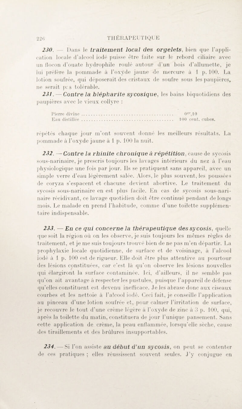 230. — Dans le traitement local des orgelets, bien que l’appli¬ cation locale d’alcool iodé puisse être faite sur le rebord ciliaire avec un flocon d’ouate hydrophile roulé autour d'un bois d’allumette, je lui préfère la pommade à l’oxyde jaune de mercure à 1 p. 100. La lotion soufrée, qui déposerait des cristaux de soufre sous les paupières, ne serait pc.s tolérable. 231. — Contre la blépharite sycosique, les bains biquotidiens des paupières avec le vieux collyre : Pierre divine. 0?r,10 Eau distillée. 100 cent, cubes. répétés chaque jour m’ont souvent donné les meilleurs résultats. La pommade à l’oxycle jaune à 1 p. 100 la nuit. 232. —Contre la rhinite chronique à répétition, cause de sycosis sous-narinaire, je prescris toujours les lavages intérieurs du nez à l’eau physiologique une fois par jour. Ils se pratiquent sans appareil, avec un simple verre d’eau légèrement salée. Alors, le plus souvent, les poussées de coryza s’espacent et chacune devient abortive. Le traitement du sycosis sous-narinaire en est plus facile. En cas de sycosis sous-nari¬ naire récidivant, ce lavage quotidien doit être continué pendant de longs mois. Le malade en prend l’habitude, comme d’une toilette supplémen¬ taire indispensable. 233. —En ce qui concerne la thérapeutique des sycosis, quelle que soit la région où on les observe, je suis toujours les mêmes règles de traitement, et je me suis toujours trouvé bien de ne pas m’en départir. La prophylaxie locale quotidienne, de surface et de voisinage, à l’alcool iodé à 1 p. 100 est de rigueur. Elle doit être plus attentive au pourtour des lésions constituées, car c’est là qu’on observe les lésions nouvelles qui élargiront la surface contaminée. Ici, d’ailleurs, il ne semble pas qu’on ait avantage à respecter les pustules, puisque l’appareil de défense qu’elles constituent est devenu ineilicace. Je les abrase donc aux ciseaux courbes et les nettoie à l’alcool iodé. Ceci fait, je conseille l’application au pinceau d’une lotion soufrée et, pour calmer l’irritation de surface, je recouvre le tout d’une crème légère à l’oxyde de zinc à 3 p. 100, qui, après la toilette du matin, constituera de jour l’unique pansement. Sans cette application de crème, la peau enflammée, lorsqu’elle sèche, cause des tiraillements et des brûlures insupportables. 234. — Si l’on assiste au début d’un sycosis, on peut se contenter de ces pratiques ; elles réussissent souvent seules. J’y conjugue en