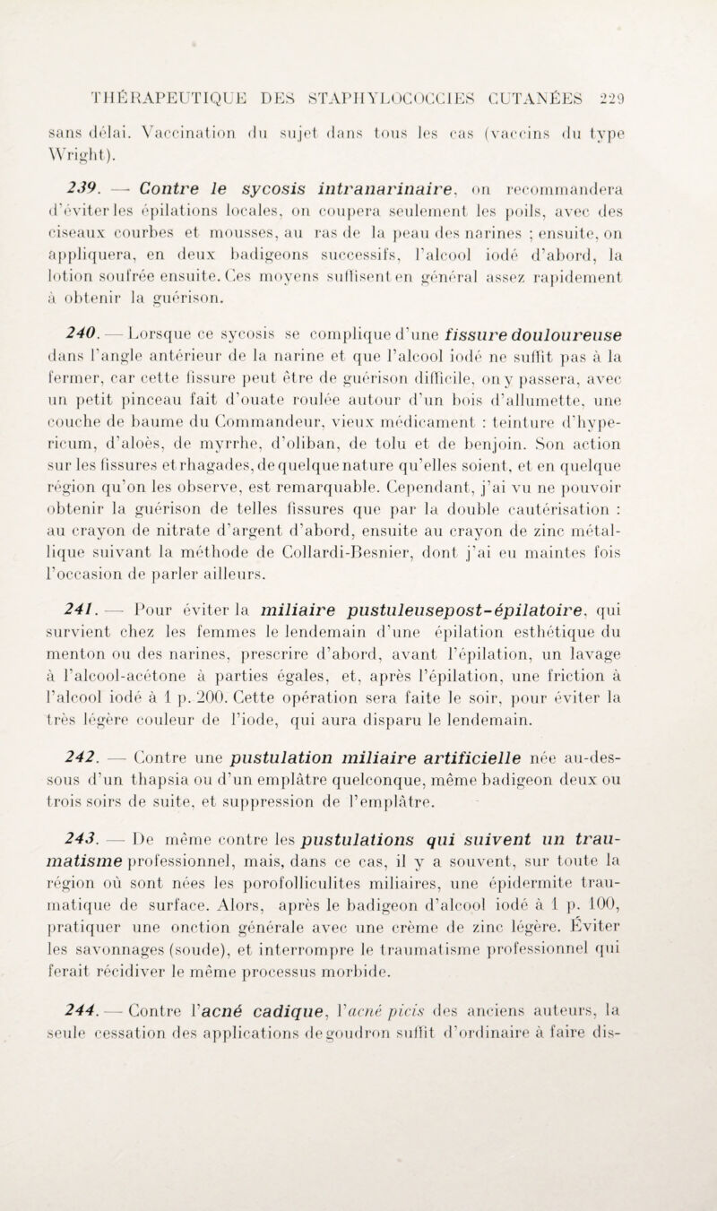 sans délai. Vaccination du sujet dans tous les cas Wright). (vaccins du type 239. —- Contre le sycosis intranarinaire, on recommandera d’éviter les épilations locales, on coupera seulement les poils, avec des ciseaux courbes et mousses, au ras de la peau des narines ; ensuite, on appliquera, en deux badigeons successifs, l’alcool iodé d’abord, la lotion soufrée ensuite. Ces moyens suffisent en général assez rapidement à obtenir la guérison. 240. — Lorsque ce sycosis se complique d’une fissure douloureuse dans l’angle antérieur de la narine et que l’alcool iodé ne suffit pas à la fermer, car cette fissure peut être de guérison difficile, on y passera, avec un petit pinceau fait d’ouate roulée autour d’un bois d’allumette, une couche de baume du Commandeur, vieux médicament : teinture d’hvpe- ricum, d’aloès, de myrrhe, d'oliban, de tolu et de benjoin. Son action sur les fissures et rhagades, de quelque nature qu’elles soient, et en quelque région qu'on les observe, est remarquable. Cependant, j’ai vu ne pouvoir obtenir la guérison de telles fissures que par la double cautérisation : au crayon de nitrate d’argent d’abord, ensuite au crayon de zinc métal¬ lique suivant la méthode de Collardi-Besnier, dont j’ai eu maintes fois l’occasion de parler ailleurs. 241.— Pour éviter la miliaire pustuleusepost-épilatoire. qui survient chez les femmes le lendemain d’une épilation esthétique du menton ou des narines, prescrire d’abord, avant l’épilation, un lavage à l’alcool-acétone à parties égales, et, après l’épilation, une friction à l’alcool iodé à 1 p. 200. Cette opération sera faite le soir, pour éviter la très légère couleur de l’iode, qui aura disparu le lendemain. 242. — Contre une pustulation miliaire artificielle née au-des¬ sous d’un thapsia ou d’un emplâtre quelconque, même badigeon deux ou trois soirs de suite, et suppression de l’emplâtre. 243. — De même contre les pustulations qui suivent un trau¬ matisme professionnel, mais, dans ce cas, il y a souvent, sur toute la région où sont nées les porofolliculites miliaires, une épidermite trau¬ matique de surface. Alors, après le badigeon d’alcool iodé à i p. 100, pratiquer une onction générale avec une crème de zinc légère. Eviter les savonnages (soude), et interrompre le traumatisme professionnel qui ferait récidiver le même processus morbide. 244. — Contre ïacné cadique, l'acné picis des anciens auteurs, la seule cessation des applications de goudron suffit d’ordinaire à faire dis-