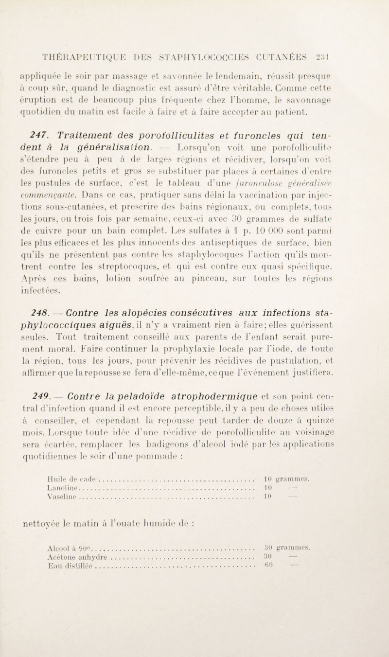 appliquée le soir par massage et savonnée le lendemain, réussit presque à coup sur, quand le diagnostic est assuré d’être véritable. Comme cette éruption est de beaucoup plus fréquente chez l'homme, le savonnage quotidien du matin est facile à faire et à faire accepter au patient. 247. Traitement des porofolliculites et furoncles qui ten¬ dent à la généralisation. — Lorsqu’on voit une porofolliculite s’étendre peu à peu à de larges régions et récidiver, lorsqu'on voit des furoncles petits et gros se substituer par places à certaines d’entre les pustules de surface, c’est le tableau d’une furonculose généralisée commençante. Dans ce cas, pratiquer sans délai la vaccination par injec¬ tions sous-cutanées, et prescrire des bains régionaux, ou complets, tous les jours, ou trois fois par semaine, ceux-ci avec 30 grammes de sulfate de cuivre pour un bain complet. Les sulfates à 1 p. 10 000 sont parmi les plus efficaces et les plus innocents des antiseptiques de surface, bien qu'ils ne présentent pas contre les staphylocoques l’action qu'ils mon¬ trent contre les streptocoques, et qui est contre eux quasi spécifique. Après ces bains, lotion soufrée au pinceau, sur toutes les régions infectées. 248. — Contre les alopécies consécutives aux infections sta¬ phylococciques aiguës, il n’y a vraiment rien à faire; elles guérissent seules. Tout traitement conseillé aux parents de l'enfant serait pure¬ ment moral. Faire continuer la prophylaxie locale par l'iode, de toute la région, tous les jours, pour prévenir les récidives de pustulation, et affirmer que larepousse se fera d’elle-même, ce que l’événement justifiera. 249. — Contre la peladoïde atrophodermique et son point cen¬ tral d’infection quand il est encore perceptible,il y a peu de choses utiles à conseiller, et cependant la repousse peut tarder de douze à quinze mois. Lorsque toute idée d’une récidive de porofolliculite au voisinage sera écartée, remplacer les badigeons d’alcool iodé par les applications quotidiennes le soir d’une pommade : Huile de cade Lanoline. Vaseline. nettoyée le matin à l’ouate humide de : 10 grammes. 10 10 Alcool à 90°.. .. Acétone anhydre Eau distillée . . . 30 grammes. 30 — 00