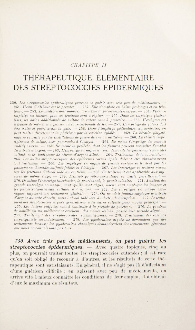 THÉRAPEUTIQUE ÉLÉMENTAIRE DES STREPTOCOCCIES ÉPIDERMIQUES 250. Les slreptococcies épidermiques peuvent se guérir avec très peu de médicaments. ■—- 251. Veau d’AIibour e?t le premier. — 252. Elle s'emploie en bains prolongés et en fric¬ tions. -—- 253. Le médecin doit montrer lui-même la façon de s'en servir. — 254. Plus un impétigo est intense, plus ces frictions sont à répéter. — 255. Dans les impétigos généra¬ lisés, les bains additionnés de sulfate de cuivre sont à prescrire. — 256. L'ecthyma est à traiter de même, et à panser au sous-carbonate de fer. — 257. L'impétigo du galeux doit être traité et guéri, avant la gale. — 258. Dans l'impétigo pédiculaire, au contraire, on peut traiter directement la phtiriase par la vaseline xylolée. — 259. La kératite phlycté- nulaire se traite par les instillations de pierre divine au millième. — 260. La rhinite impé- tigincuse de même, avec pommades à l'ichtyol. — 261. De même l'impétigo du conduit auditif externe. — 262. De même la perlèche, dont les fissures peuvent nécessiter l'emploi du nitrate d'argent. —- 263. L'impétigo en nappe du sein demande les pansements humides sulfatés et les badigeons de nitrate d'argent dilué. — 264. Traitement de la tourniole. — 265. Les bulles streptococciques des épidermes cornés épais doivent être abrasé?s avant tout traitement. —- 266. Les impétigos en nappe de grande surface se traitent par les pansements humides sulfatés faibles et l'ichtyol.— 267. Les intertrigos se traitent mieux par les frictions d'alcool iodé au centième. — 268. Ce traitement est applicable aux my¬ coses de même siège. — 269. L'intertrigo rétro-auriculaire se traite pareillement. ■—- 270. De même l'intertrigo inter fessier, le prurit anal, le prurit vulvaire.—271. Au début des grands impétigos en nappe, tant qu'ils sont, aigus, mieux vaut employer les lavages et les pulvérisations d'eau sulfatée à 1 p. 200. —- 2 72. Les impétigos en nappe chro¬ niques imposent un traitement général. — 2 73. On ne doit jamais employer le nitrate d'argent au cuir chevelu, mais l'alcool iodé lors du déclin de Véruption. — 2 74. Le traite¬ ment des slreptococcies aiguës généralisées a les bains sulfatés pour moyen principal. — 2 75. Les lotions sulfatées sont à continuer à la période de guérison. — 276. Le goudron de houille est un médicament excellent des mêmes lésions, passée leur période aiguë. — 277. Traitement des slreptococcides eczématiformes. — 278. Traitement des eczémas impétiginisés secondairement. — 2 79. Les pyodermites aiguës ne demandent que des traitements locaux; les pyodermites chroniques demanderaient des traitements généraux que nous ne connaissons pas tous. 250. Avec très peu de médicaments, on peut guérir les streptococcies épidermiques. — Avec quatre topiques, cinq au plus, on pourrait traiter toutes les streptococcies cutanées ; il est rare qu’on soit obligé de recourir à d’autres, et les résultats de cette thé¬ rapeutique sont satisfaisants. En général, il ne s’agit pas là d’affections d’une guérison difficile ; en agissant avec peu de médicaments, on arrive vite à mieux connaître les conditions de leur emploi, et à obtenir d’eux le maximum de résultats.