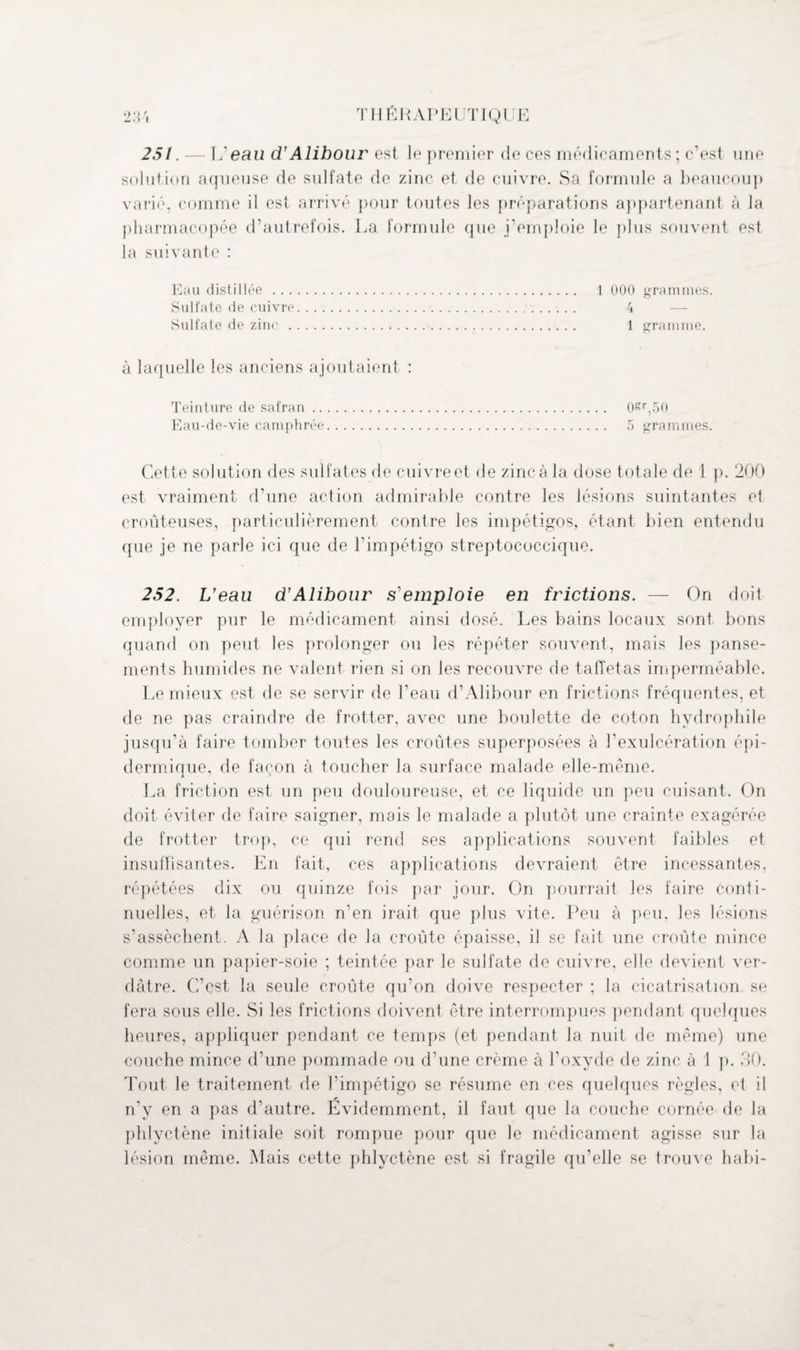 251.— L’eau d’Alibour est le premier de ces médicaments ; c’est une solution aqueuse de sulfate de zinc et de cuivre. Sa formule a beaucoup varié, comme il est arrivé pour toutes les préparations appartenant à la pharmacopée d’autrefois. La formule que j’emploie le plus souvent est la suivante : Eau distillée ... Sulfate de cuivre Sulfate de zinc . à laquelle les anciens ajoutaient : Teinture de safran. 0£r,50 Eau-de-vie camphrée. 5 grammes. Cette solution des sulfates de cuivre et de zinc à la dose totale de 1 p. 200 est vraiment d'une action admirable contre les lésions suintantes et croûteuses, particulièrement contre les impétigos, étant bien entendu que je ne parle ici que de l’impétigo streptococcique. 252. L'eau d’Alibour s emploie en frictions. — On doit employer pur le médicament ainsi dosé. Les bains locaux sont bons quand on peut les prolonger ou les répéter souvent, mais les panse¬ ments humides ne valent rien si on les recouvre de taffetas imperméable. Lemieux est de se servir de Peau d’Alibour en frictions fréquentes, et de ne pas craindre de frotter, avec une boulette de coton hydrophile jusqu’à faire tomber toutes les croûtes superposées à l’exulcération épi¬ dermique, de façon à toucher la surface malade elle-même. La friction est un peu douloureuse, et ce liquide un peu cuisant. On doit éviter de faire saigner, mais le malade a plutôt une crainte exagérée de frotter trop, ce qui rend ses applications souvent faibles et insuffisantes. En fait, ces applications devraient être incessantes, répétées dix ou quinze fois par jour. On pourrait les faire conti¬ nuelles, et la guérison n‘en irait que plus vite. Peu à peu, les lésions s'assèchent. A la place de la croûte épaisse, il se fait une croûte mince comme un papier-soie ; teintée par le sulfate de cuivre, elle devient ver¬ dâtre. C’est la seule croûte qu’on doive respecter ; la cicatrisation se fera sous elle. Si les frictions doivent être interrompues pendant quelques heures, appliquer pendant ce temps (et pendant la nuit de même) une couche mince d’une pommade ou d’une crème à l’oxyde de zinc à 1 p. 30. Tout le traitement de l'impétigo se résume en ces quelques règles, et il n'y en a pas d’autre. Evidemment, il faut que la couche cornée de la phlyctène initiale soit rompue pour que le médicament agisse sur la lésion même. Mais cette phlyctène est si fragile qu’elle se trouve habi- 1 000 grammes. 4 1 gramme.