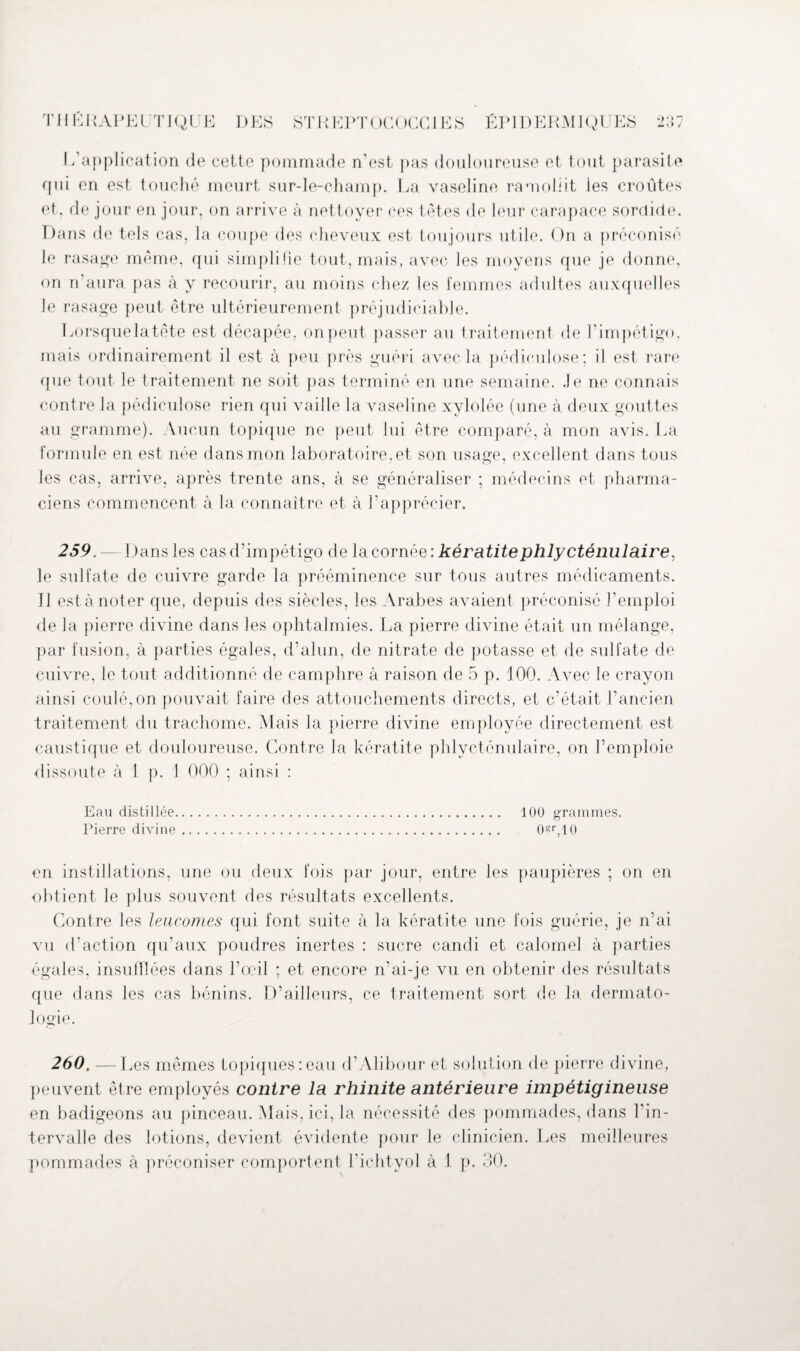 L’application de cette pommade n’est pas douloureuse et tout parasite qui en est touché meurt sur-le-champ. La vaseline ramollit les croûtes et, de jour en jour, on arrive à nettoyer ces têtes de leur carapace sordide. Dans de tels cas, la coupe des cheveux est toujours utile. On a préconisé le rasage même, qui simplifie tout, mais, avec les moyens que je donne, on n’aura pas à y recourir, au moins chez les femmes adultes auxquelles le rasage peut être ultérieurement préjudiciable. Lorsquelatête est décapée, on peut passer au traitement de l’impétigo, mais ordinairement il est à peu près guéri avec la pédiculose; il est rare que tout le traitement ne soit pas terminé en une semaine. .Je ne connais contre la pédiculose rien qui vaille la vaseline xylolée (une à deux gouttes au gramme). Aucun topique ne peut lui être comparé, à mon avis. La formule en est née dans mon laboratoire, et son usage, excellent dans tous les cas, arrive, après trente ans, à se généraliser ; médecins et pharma¬ ciens commencent à la connaître et à l’apprécier. 259. — Dans les cas d’impétigo de la cornée : kératitephly cténulaire, le sulfate de cuivre garde la prééminence sur tous autres médicaments. Il est à noter que, depuis des siècles, les Arabes avaient préconisé l’emploi de la pierre divine dans les ophtalmies. La pierre divine était un mélange, par fusion, à parties égales, d’alun, de nitrate de potasse et de sulfate de cuivre, le tout additionné de camphre à raison de 5 p. 100. Avec le crayon ainsi coulé, on pouvait faire des attouchements directs, et c’était l’ancien traitement du trachome. Mais la pierre divine employée directement est caustique et douloureuse. Contre la kératite phlycténulaire, on l’emploie dissoute à 1 p. 1 000 ; ainsi : Eau distillée. 100 grammes. Pierre divine. OsqiO en instillations, une ou deux fois par jour, entre les paupières ; on en obtient le plus souvent des résultats excellents. Contre les leucomes qui font suite à la kératite une fois guérie, je n’ai vu d’action qu’aux poudres inertes : sucre candi et calomel à parties égales, insulflées dans l’œil : et encore n’ai-je vu en obtenir des résultats que dans les cas bénins. D’ailleurs, ce traitement sort de la dermato¬ logie. 260. —Les mêmes topiques:eau d’Alibour et solution de pierre divine, peuvent être employés contre la rhinite antérieure impétigineuse en badigeons au pinceau. Mais, ici, la nécessité des pommades, dans l’in¬ tervalle des lotions, devient évidente pour le clinicien. Les meilleures pommades à préconiser comportent l’iehtyol à 1 p. 30.