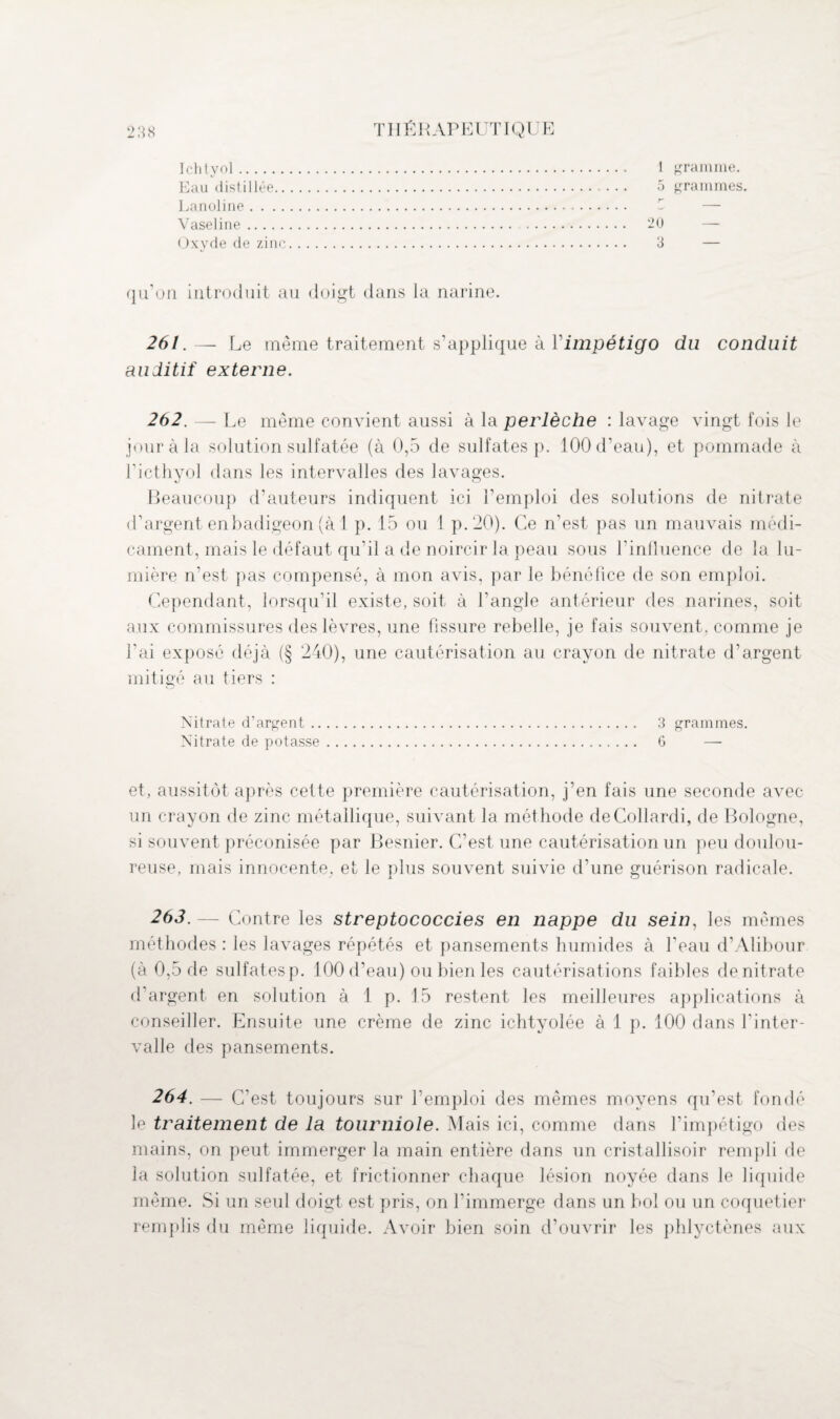 Ichtyol I gramme. 5 grammes. Eau distillée Lanoline Vaseline 20 3 Oxyde de zinc qu’on introduit au doigt dans la narine. 261. — Le même traitement s’applique à Y impétigo du conduit auditif externe. 262. — Le même convient aussi à la perlèche : lavage vingt fois le jour à la solution sulfatée (à 0,5 de sulfates p. 100 d’eau), et pommade à l’icthyol dans les intervalles des lavages. Beaucoup d’auteurs indiquent ici l’emploi des solutions de nitrate d’argent en badigeon (à 1 p. 15 ou 1 p.20). Ce n’est pas un mauvais médi¬ cament, mais le défaut qu’il a de noircir la peau sous l’influence de la lu¬ mière n’est pas compensé, à mon avis, par le bénéfice de son emploi. Cependant, lorsqu’il existe, soit à l’angle antérieur des narines, soit aux commissures des lèvres, une fissure rebelle, je fais souvent, comme je l’ai exposé déjà (§ 240), une cautérisation au crayon de nitrate d’argent mitigé au tiers : Nitrate d’argent. 3 grammes. Nitrate de potasse. 6 — et, aussitôt après cette première cautérisation, j’en fais une seconde avec un crayon de zinc métallique, suivant la méthode deCollardi, de Bologne, si souvent préconisée par Besnier. C’est une cautérisation un peu doulou¬ reuse, mais innocente, et le plus souvent suivie d’une guérison radicale. 263. — Contre les streptococcies en nappe du sein, les mêmes méthodes : les lavages répétés et pansements humides à l'eau d’Alibour (à 0,5 de sulfatesp. 100 d’eau) ou bien les cautérisations faibles denitrate d’argent en solution à 1 p. 15 restent les meilleures applications à conseiller. Ensuite une crème de zinc ichtyolée à 1 p. 100 dans l'inter¬ valle des pansements. 264. — C'est toujours sur l’emploi des mêmes moyens qu’est fondé le traitement de la tourniole. Mais ici, comme dans l’impétigo des mains, on peut immerger la main entière dans un cristallisoir rempli de la solution sulfatée, et frictionner chaque lésion noyée dans le liquide même. Si un seul doigt est pris, on l’immerge dans un bol ou un coquetier remplis du même liquide. Avoir bien soin d’ouvrir les phlyctènes aux