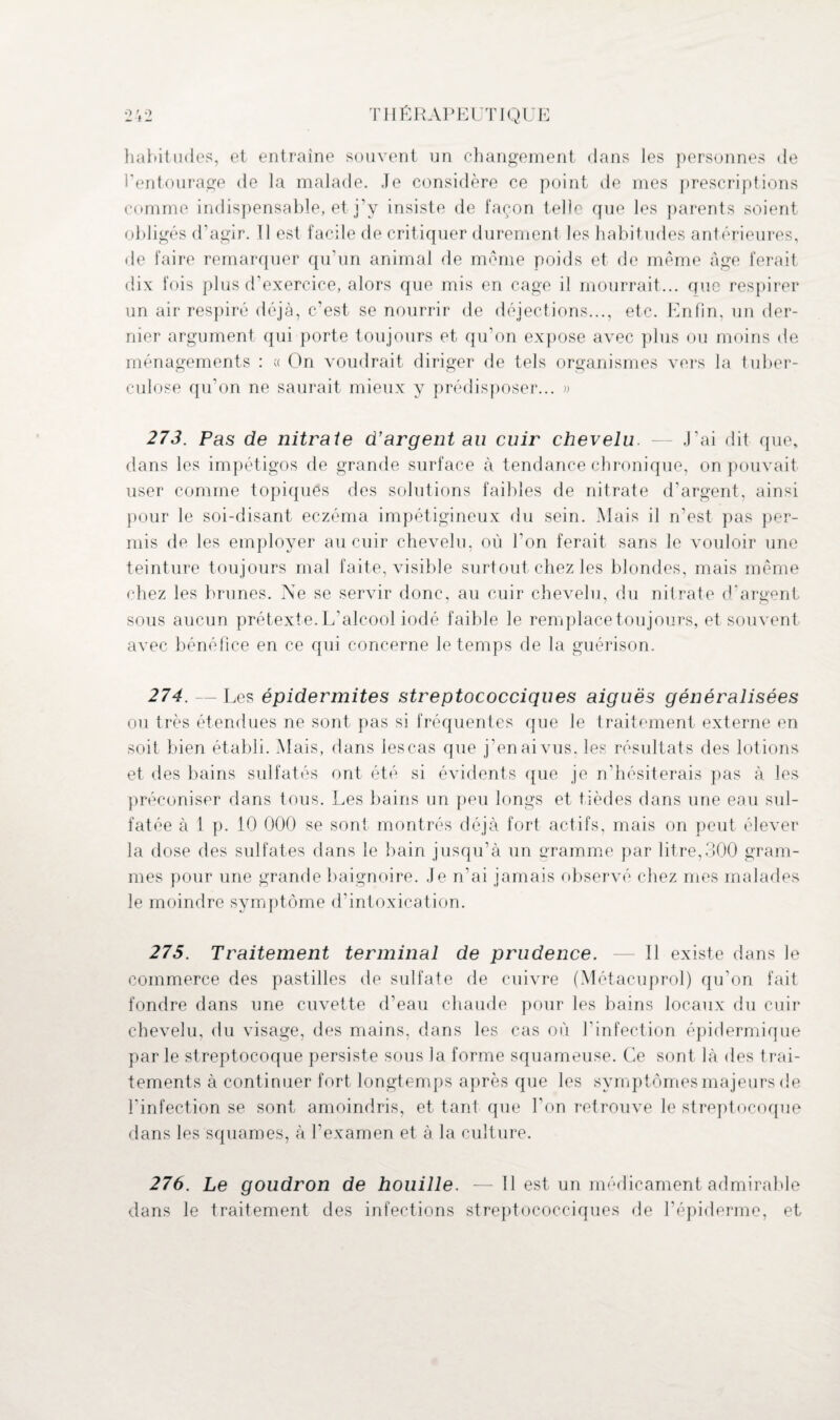 habitudes, et entraîne souvent un changement dans les personnes de l’entourage de la malade. Je considère ce point de mes prescriptions comme indispensable, et j’y insiste de façon telle que les parents soient obligés d’agir. 11 est f acile de critiquer durement les habitudes antérieures, de faire remarquer qu’un animal de meme poids et de même âge ferait dix fois plus d’exercice, alors que mis en cage il mourrait... que respirer un air respiré déjà, c’est se nourrir de déjections..., etc. Enfin, un der¬ nier argument qui porte toujours et qu’on expose avec plus ou moins de ménagements : « On voudrait diriger de tels organismes vers la tuber¬ culose qu’on ne saurait mieux y prédisposer... » 273. Pas de nitrate d’argent au cuir chevelu. — J’ai dit que, dans les impétigos de grande surface à tendance chronique, on pouvait user comme topiques des solutions faibles de nitrate d'argent, ainsi pour le soi-disant eczéma impétigineux du sein. Mais il n’est pas per¬ mis de les employer au cuir chevelu, où l'on ferait sans le vouloir une teinture toujours mal faite, visible surtout chez les blondes, mais même chez les brunes. Ne se servir donc, au cuir chevelu, du nitrate d’argent sous aucun prétexte. L’alcool iodé faible le remplace toujours, et souvent avec bénéfice en ce qui concerne le temps de la guérison. 274. — Les épidermites streptococciques aiguës généralisées ou très étendues ne sont pas si fréquentes que le traitement externe en soit bien établi. Mais, dans lescas que j’en ai vus, les résultats des lotions et des bains sulfatés ont été si évidents que je n’hésiterais pas à les préconiser dans tous. Les bains un peu longs et tièdes dans une eau sul¬ fatée à 1 p. 10 000 se sont montrés déjà fort actifs, mais on peut élever la dose des sulfates dans le bain jusqu’à un gramme par litre,300 gram¬ mes pour une grande baignoire. Je n’ai jamais observé chez mes malades le moindre symptôme d’intoxication. 275. Traitement terminal de prudence. -— Il existe dans le commerce des pastilles de sulfate de cuivre (Métacuprol) qu’on fait fondre dans une cuvette d’eau chaude pour les bains locaux du cuir chevelu, du visage, des mains, dans les cas où f infection épidermique par le streptocoque persiste sous la forme squameuse. Ce sont là des trai¬ tements à continuer fort longtemps après que les symptômes majeurs de l’infection se sont amoindris, et tant que l’on retrouve le streptocoque dans les squames, à l'examen et à la culture. 276. Le goudron de houille. —Il est un médicament admirable dans le traitement des infections streptococciques de l’épiderme, et