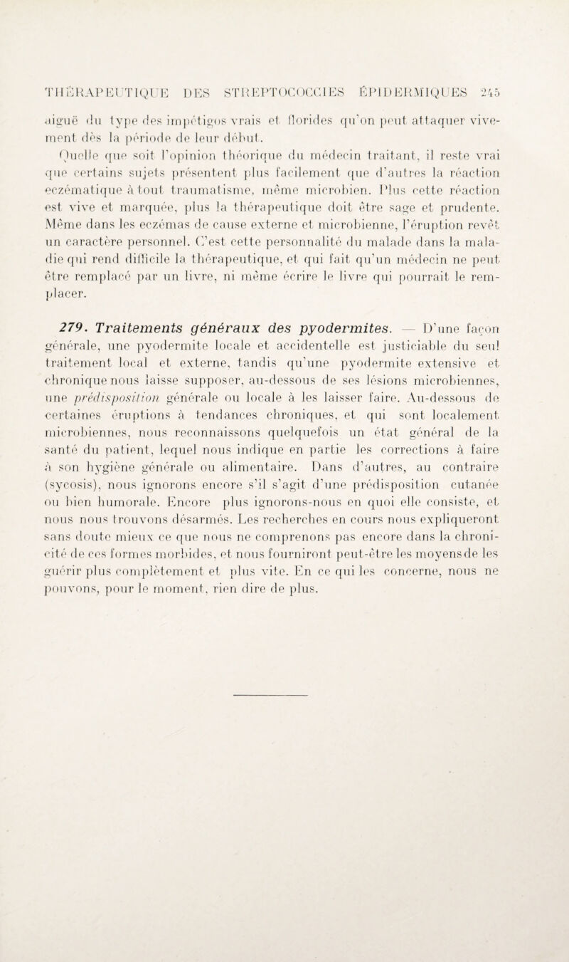 aiguë du type des impétigos vrais et florides qu’on peut attaquer vive¬ ment dès la période de leur début. Quelle que soit l’opinion théorique du médecin traitant, il reste vrai que certains sujets présentent plus facilement que d’autres la réaction eczématique à tout traumatisme, même microbien. Plus cette réaction est vive et marquée, plus la thérapeutique doit être sage et prudente. Même dans les eczémas de cause externe et microbienne, l’éruption revêt un caractère personnel. C’est cette personnalité du malade dans la mala¬ die qui rend difficile la thérapeutique, et qui fait qu’un médecin ne peut être remplacé par un livre, ni même écrire le livre qui pourrait le rem¬ placer. 279. Traitements généraux des pyodermites. — D’une façon générale, une pyodermite locale et accidentelle est justiciable du seul traitement local et externe, tandis qu’une pyodermite extensive et chronique nous laisse supposer, au-dessous de ses lésions microbiennes, une prédisposition générale ou locale à les laisser faire. Au-dessous de certaines éruptions à tendances chroniques, et qui sont localement microbiennes, nous reconnaissons quelquefois un état général de la santé du patient, lequel nous indique en partie les corrections à faire à son hygiène générale ou alimentaire. Dans d’autres, au contraire (sycosis), nous ignorons encore s’il s’agit d’une prédisposition cutanée ou bien humorale. Encore plus ignorons-nous en quoi elle consiste, et nous nous trouvons désarmés. Les recherches en cours nous expliqueront sans cloute mieux ce que nous ne comprenons pas encore dans la chroni¬ cité de ces formes morbides, et nous fourniront peut-être les moyens de les guérir plus complètement et plus vite. En ce qui les concerne, nous ne pouvons, pour le moment, rien dire de plus.