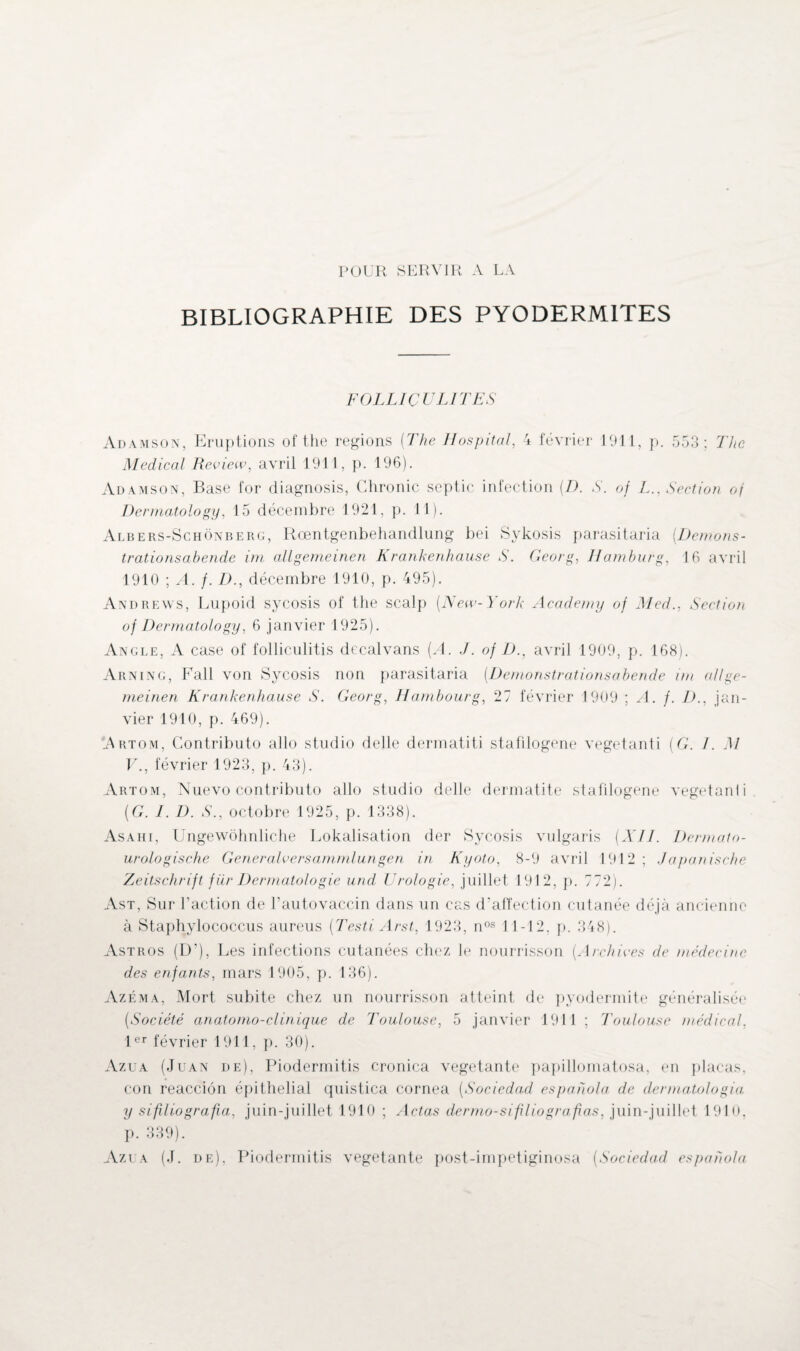 POUR SERVIR A LA BIBLIOGRAPHIE DES PYODERMITES FOLLICULITES Adamson, Eruptions of the régions {The Hospital, 4 février 1911, p. 553; The Medical Review, avril 1911, p. 196). Adamson, Base for diagnosis, Chronic septic infection (.D. S. of L., Section oj Dermatology, 15 décembre 1921, p. 11). Albers-Schônberg, Rœntgenbehandlung bei Sykosis parasitaria [Démons¬ trations abende im allgemeinen Krankenhause S. Georg, Hamburg, 16 avril 1910 ; A. f. D., décembre 1910, p. 495). Andrews, Lupoid sycosis of the scalp (.New-York Academy of Med., Section of Dermatology, 6 janvier 1925). Angle, A case of folliculitis decalvans [A. J. of D., avril 1909, p. 168). Arning, Fall von Sycosis non parasitaria [Démonstrationsabende im allge¬ meinen Krankenhause S. Georg, Hambourg, 27 février 1909 ; A. f. D., jan¬ vier 1910, p. 469). Artom, Contributo allô studio delle dermatiti stafilogene vegetanti [G. I. M V., février 1923, p. 43). Artom, Nuevo contributo allô studio delle dermatite stafilogene vegetanli [G. I. D. S., octobre 1925, p. 1338). Asahi, Ungewôhnliche Lokalisation der Sycosis vulgaris [XII. Dermato- urologische Generalversammlungen in Kyoto, 8-9 avril 1912; Japanische Zeitschrift für Dermatologie und Urologie, juillet 1912, p. 772). Ast, Sur Faction de l’autovaccin dans un cas d’affection cutanée déjà ancienne à Staphylococcus aureus [Testi Arst, 1923, nos 11-12, p. 348). Astros (D’), Les infections cutanées chez le nourrisson [Archives de médecine des enfants, mars 1905, p. 136). Azéma, Mort subite chez un nourrisson atteint de pyodermite généralisée [Société anatomo-clinique de Toulouse, 5 janvier 1911 ; Toulouse médical, 1er février 1911, p. 30). Azua (Juan de), Piodermitis cronica végétante papillomatosa, en plaças, con reacciôn épithelial quistica cornea [Sociedad espahola de clermatologia y sifUiografia, juin-juillet 1910 ; Actas dcrmo-sifiliografias, juin-juillet 1910, p. 339). Azua (J. de), Piodermitis végétante post-impetiginosa [Sociedad espahola