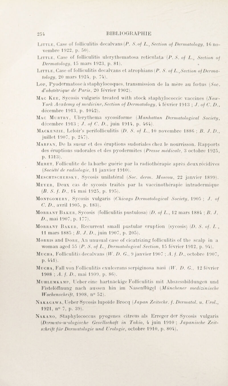 Little, Case of folliculitis decalvans (P. S.of L., Section oj Dermatology, 16 no¬ vembre 1922, p. 50). Little, Case of folliculitis ulerythematosa reticulata (P. S. of LSection of Dermatology, 15 mars 1923, p. 81). Little, Case of folliculitis decalvans et atrophians (P. S. of L.,Section of Derma¬ tology, 20 mars 1924, p. 74). Lor, Pyodermatose à staphylocoques, transmission de la mère au foetus (Soc. <Pobstétrique dé Paris, 20 février 1902). Mac Kee, Sycosis vulgaris treated with stock staphylococcie vaccines (New- York Academy of rnedicine, Section of Dermatology, 4 février 1913 ; J. of C. D.y décembre 1913, p. 1042). Mac Murtry, Ulerythema sycosiforme (Manhattan Dermatological Society, décembre 1913 ; J. of C. D., juin 1914, p. 464). Mackenzie, Leloir’s perifolliculitis (D. S. of L., 10 novembre 1886 ; B. J.D.y juillet 1907, p. 247). Marfan, De la sueur et des éruptions sudoriales chez le nourrisson. Rapports des éruptions sudorales et des pyodermites (Presse médicale, 3 octobre 1925, p. 1313). Meret, Folliculite de la barbe guérie par la radiothérapie après deuxrécidives (Société de radiologie, 11 janvier 1910). Meschtschersky, Sycosis unilatéral (Soc. demi. Moscou, 22 janvier 1899). Meyer, Deux cas de sycosis traités par la vaccinothérapie intradermique (B. S. f. D., 14 mai 1925, p. 195). Montgomery, Sycosis vulgaris (Chicago Dermatological Society, 1905 ; of C. D., avril 1905, p. 183). Morrant Baker, Sycosis (folliculitis pustulosa) (D. of L., 12 mars 1884 ; B. J. D. , mai 1907, p. 177). Morrant Baker, Récurrent small pustular éruption (sycosis) (D. S. of. L , 11 mars 1885 ; B. J. /)., juin 1907, p. 205). Morris and Dore, An unusual case of cicatrizing folliculitis of the scalp in a woman aged 55 (P. S. of L.} Dermatological Section, 15 février 1912, p. 94). Mucha, Folliculitis decalvans (W. D. G., 9 janvier 1907 ; A. f. Z)., octobre 1907, p. 441). Mucha, Fall von Folliculitis exulcerans serpiginosa nasi (W. D. G., 12 février 1908 ; A. f. D., mai 1909, p. 86). Muhlemkamp, Uebereine hartnackige Folliculitis mit Abszessbildungen und Fisteloffnung nach aussen hin im Nasenllügel (Münchener medizinische Wochenschrift, 1908, n° 52). Nakagawa, Ueber Sycosis lupoïde Brocq (J a pan Zeitschr. f. Dermatol. u. Urol., 1921, n° 7, p. 39). Nakano, Staphylococcus pyogenes citreus als Erreger der Sycosis vulgaris (Derma.to-U'ologische Gesellschaft in Tokio, 4 juin 1910; Japanische Zeit¬