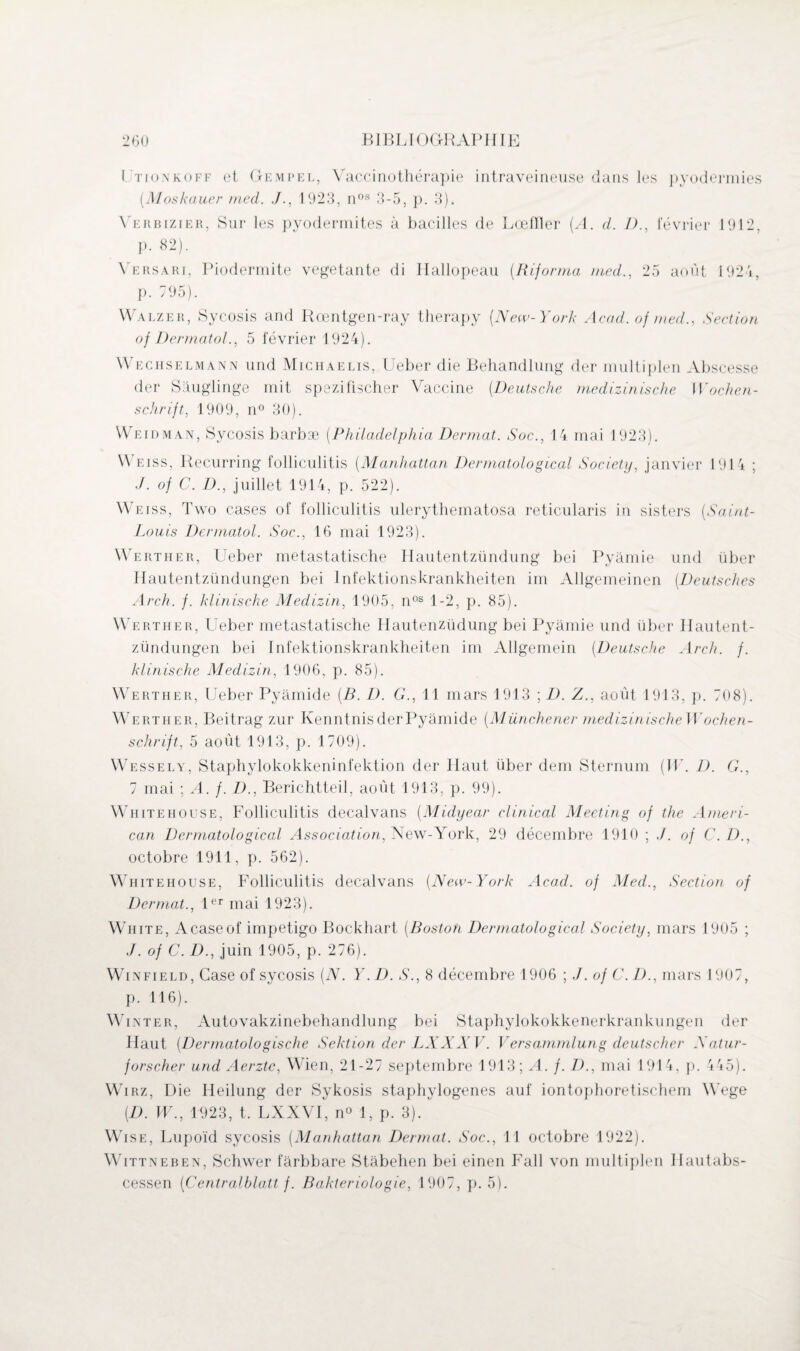 I tionkoff et Gempel, Vaccinothérapie intraveineuse dans les pyodermies [Moskauer med. J., 1923, nos 3-5, p. 3). \ erbizier, Sur les pyodermites à bacilles de Lœfïïer {A. d. D., février 1912, p. 82). Versari, Piodermite végétante di Hallopeau (Riforma med., 25 août 1924, p. 795). Walzer, Sycosis and Rœntgen-ray therapy (New-York Acad, of med., Section oj üermatol., 5 février 1924). Wechselmann und Michaelis, Ueber die Behandlung der multiplen Abscesse der Sâuglinge mit spezifischer Vaccine (Deutsche medizinische Wochen¬ schrift, 1909, n° 30). Weidman, Sycosis barbæ (Philadelphia Dermat. Soc., 14 mai 1923). Weiss, Recurring folliculitis (Manhattan Dermatological Society, janvier 1914 ; ./. of C. D., juillet 1914, p. 522). W eiss, Two cases of folliculitis ulerythematosa reticularis in sisters (Saint- Louis Dermatol. Soc., 16 mai 1923). Werther, Ueber metastatische Ilautentzündung bei Pyàmie und über Hautentzündungen bei Infektionskrankheiten im Allgemeinen (Deutsches Arch. f. klinische Medizin, 1905, nos 1-2, p. 85). Werther, Ueber metastatische Hautenzüdung bei Pyàmie und über Hautent¬ zündungen bei Infektionskrankheiten im Allgemein (Deutsche Arch. f. klinische Medizin, 1906, p. 85). Werther, Ueber Pyâmide [B. D. G., 11 mars 1913 ; D. Z., août 1913, p. 708). WArtiier, Beitrag zur KenntnisderPyâmide (Münchener medizinischeWochen- schrift, 5 août 1913, p. 1709). Wessely, Staphylokokkeninfektion der Haut über dem Sternum [W. D. G., 7 mai ; A. f. D., Berichtteil, août 1913, p. 99). Whitehouse, Folliculitis decalvans (Midyear clinical Meeting of the Ameri¬ can Dermatological Association, New-York, 29 décembre 1910 ; ./. of C. D., octobre 1911, p. 562). Whitehouse, Folliculitis decalvans (New-York Acad, of Med., Section of Dermat., 1er mai 1923). White, Acaseof impétigo Bockhart (Boston Dermatological Society, mars 1905 ; J. of C. D., juin 1905, p. 276). Win fie ld, Case of sycosis (N. Y. D. S., 8 décembre 1906 ; J. of C. D., mars 1907, p. 116). Wûnter, Autovakzinebehandlung bei Staphylokokkenerkrankungen der Haut (Dermatologische Sektion der LXXXV. Versammlung deutscher Xatur- forscher und Aerztc, Wien, 21-27 septembre 1913; A. f. D., mai 1914, p. 445). Wirz, Die Heilung der Sykosis staphylogenes auf iontophoretischem Wege (.D. W., 1923, t. LXXVI, n° 1, p. 3). Wise, Lupoïd sycosis (Manhattan Dermat. Soc., 11 octobre 1922). Wittneben, Schwer fârbbare Stàbehen bei einen Fall von multiplen Hautabs-