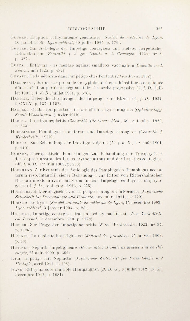 G ruber, P ru p ti on ecthymateuse généralisée (Société de médecine de Lyon, 10 juillet 1905 ; Lyon médical, 30 juillet 1095, p. 179). ri ter, Zur Aetiologie der Impétigo contagiosa und anderer herpetischer Erkrankungen [Zentralbl. f. d. ges. Ophth. u. i. Grenzgeb., 1924, n° 8, p. 327). Gupta, « Ecthyma » as menace against smallpox vaccination (Calcutta rnecl. Journ., mai 1925, p. 432). Guyard, De la néphrite dans l’impétigo chez l’enfant (Thèse Paris, 1908). Hallopeau, Sur un cas probable de syphilis ulcéreuse héréditaire compliquée d’une infection purulente tégumentaire à marche progressive [S. f. D., juil¬ let 1901 ; A. d. D., juillet 1901, p. 676). Hammer, Ueber die Beziehungen der Impétigo zuin Ekzem [A. f. Z)., 1924, t, CXLV, p. 137 et 152). Hansell, Oeular complications in case of impétigo contagiosa [Ophtalmology, Seattle Washington, janvier 1912). Herixg, Impetigo-nephritis (Zentralbl. für innere Med., 30 septembre 1922, p. 633)- Hochsinger, Pemphigus neonatorum und Impétigo contagiosa (Centralbl. /. Kinderheilk., 1902). Hodara, Zur Behandlung der Impétigo vulgaris [U. f.p. D., 1er août 1901, p. 119). Hodara, Therapeutische Bemerkungen zur Behandlung der Tricophytiasis der Alopecia areata, des Lupus erythematosus und der Impétigo contagiosa [M. f. p. D., 1er juin 1909, p. 508). Hoffmann, Zur Kenntnis der Aetiologie des Pemphigoids (Pemphigus neona¬ torum resp. infantili), siener Beziehungen zur Ritter von Rittershainschen Dermatitis exfoliativa neonatorum und zur Impétigo contagiosa staphvlo- genes (A. /. D., septembre 1913, p. 245). Hommura, Bakteriologisches von Impétigo contagiosa inFormosa [Japanische Zeitschrift für Dermatologie und Urologie, novembre 1911, p. 1220). Horand, Ecthyma (Société nationale de médecine de Lyon, 14 décembre 1903 ; Lyon médical, 3 janvier 1904, p. 23). Huffman, Impétigo contagiosa transmitted by machine oil [New-York Medi¬ cal Journal, 31 décembre 1910, p. 1329). Husler, Zur Frage der Impetigonephritis [Klin. Wochenschr., 1922, n° 37, p. 1826). Ilutinel, La néphrite impétigineuse [Journal des praticiens, 25 janvier 1908, p. 50). Hutinel, Néphrite impétigineuse [Revue inter nationale de médecine et de chi¬ rurgie, 25 août 1909, p. 301). Ijiri, Impétigo mit Nephritis [Japanische Zeitschrift für Dermatologie und Urologie, avril 1913, p. 198). Isaac, Ekthyma oder multiple Hautgangran [B. D. G., 9 juillet 1912 ; D. Z., décembre 1912, p. 1081)