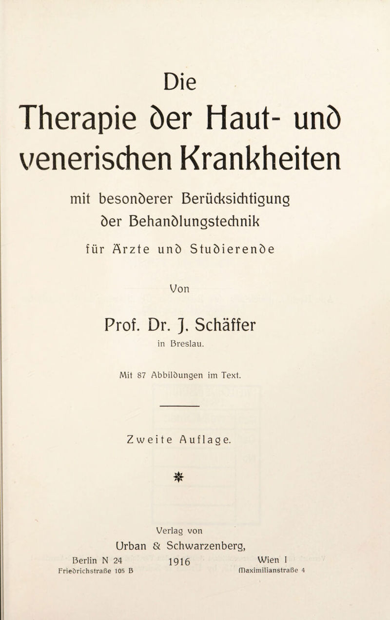 Die Therapie öer Haut- unö venerischen Krankheiten mit besonöerer Berücksichtigung öer Behanölungstechnik für Ärzte unö Stuöierenöe Von Prof. Dr. }. Schäffer in Breslau. Mit 87 Abbildungen im Text. Zweite Auflage. Verlag von Urban & Schwarzenberg, Berlin N 24 1916 Wien I