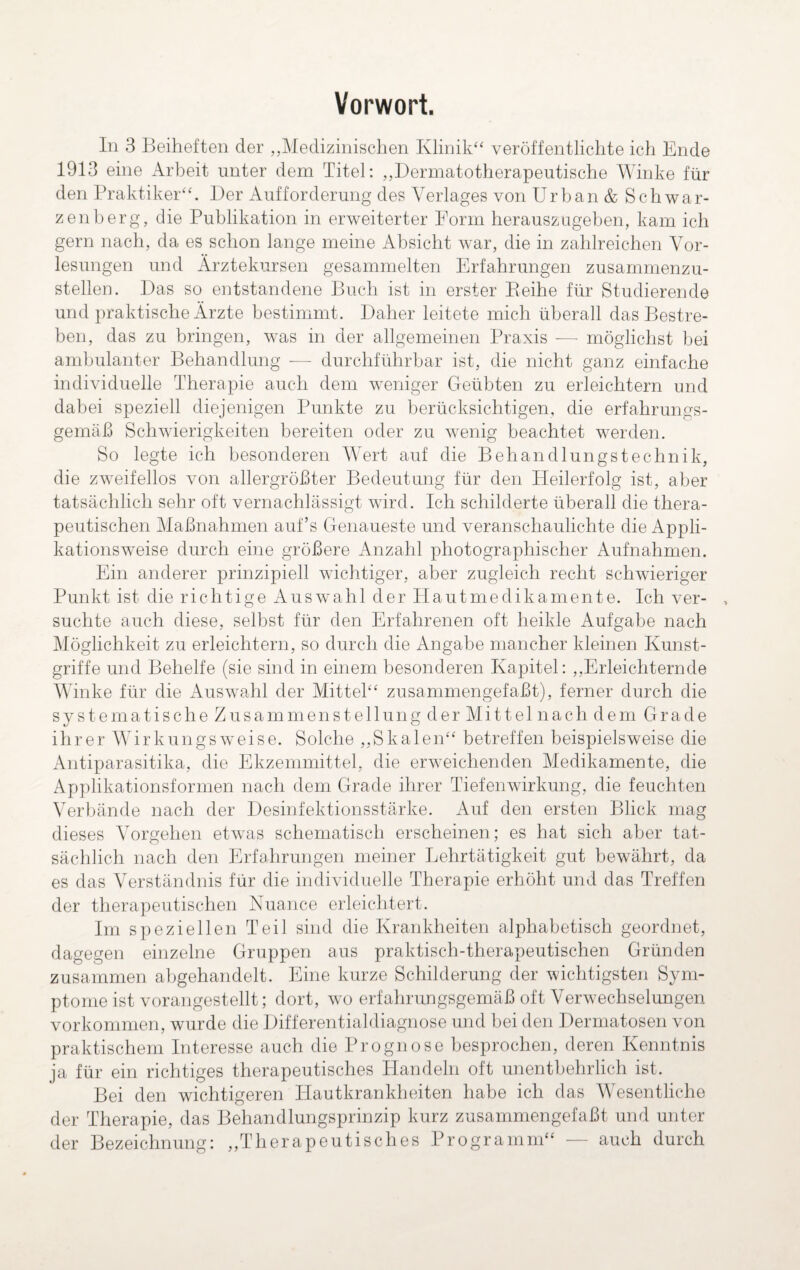 Vorwort. In 3 Beiheften der „Medizinischen Klinik“ veröffentlichte ich Ende 1913 eine Arbeit unter dem Titel: „Dermatotherapeutische Winke für den Praktiker“. Der Aufforderung des Verlages von Urban & Schwar¬ zenberg, die Publikation in erweiterter Form herauszugeben, kam ich gern nach, da es schon lange meine Absicht war, die in zahlreichen Vor¬ lesungen und Ärztekursen gesammelten Erfahrungen zusammenzu¬ stellen. Das so entstandene Buch ist in erster Reihe für Studierende und praktische Ärzte bestimmt. Daher leitete mich überall das Bestre¬ ben, das zu bringen, wTas in der allgemeinen Praxis — möglichst bei ambulanter Behandlung — durchführbar ist, die nicht ganz einfache individuelle Therapie auch dem weniger Geübten zu erleichtern und dabei speziell diejenigen Punkte zu berücksichtigen, die erfahrungs¬ gemäß Schwierigkeiten bereiten oder zu wenig beachtet wrerden. So legte ich besonderen Wert auf die Behandlungstechnik, die zweifellos von allergrößter Bedeutung für den Heilerfolg ist, aber tatsächlich sehr oft vernachlässigt wird. Ich schilderte überall die thera¬ peutischen Maßnahmen auf’s Genaueste und veranschaulichte die Appli¬ kationsweise durch eine größere Anzahl photographischer Aufnahmen. Ein anderer prinzipiell wichtiger, aber zugleich recht schwieriger Punkt ist die richtige Auswahl der Hautmedikamente. Ich ver¬ suchte auch diese, selbst für den Erfahrenen oft heikle Aufgabe nach Möglichkeit zu erleichtern, so durch die Angabe mancher kleinen Kunst¬ griffe und Behelfe (sie sind in einem besonderen Kapitel: „Erleichternde Winke für die Auswahl der Mittel“ zusammengefaßt), ferner durch die s y s t e m a t i s c h e Z u s a m m e n s t e 11 u n g d e r M i 11 e 1 n a c h d e m G r a d e ihrer Wirkungsweise. Solche „Skalen“ betreffen beispielsweise die Antiparasitika, die Ekzemmittel, die erweichenden Medikamente, die Applikationsformen nach dem Grade ihrer Tiefenwirkung, die feuchten Verbände nach der Desinfektionsstärke. Auf den ersten Blick mag dieses Vorgehen etwas schematisch erscheinen; es hat sich aber tat¬ sächlich nach den Erfahrungen meiner Lehrtätigkeit gut bewährt, da es das Verständnis für die individuelle Therapie erhöht und das Treffen der therapeutischen Nuance erleichtert. Im speziellen Teil sind die Krankheiten alphabetisch geordnet, dagegen einzelne Gruppen aus praktisch-therapeutischen Gründen zusammen abgehandelt. Eine kurze Schilderung der wichtigsten Sym¬ ptome ist vorangestellt; dort, wo erfahrungsgemäß oft Verwechselungen Vorkommen, wurde die Differentialdiagnose und bei den Dermatosen von praktischem Interesse auch die Prognose besprochen, deren Kenntnis ja für ein richtiges therapeutisches Handeln oft unentbehrlich ist. Bei den wichtigeren Hautkrankheiten habe ich das Wesentliche der Therapie, das Behandlungsprinzip kurz zusammengefaßt und unter der Bezeichnung: „Therapeutisches Programm“ — auch durch