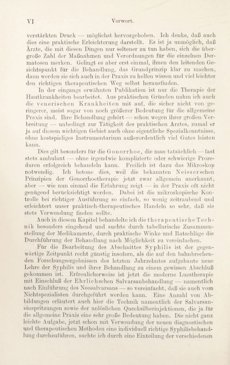 verstärkten Druck — möglichst hervorgehoben. Ich denke, daß auch dies eine praktische Erleichterung darstellt. Es ist ja unmöglich, daß Ärzte, die mit diesen Dingen nur seltener zu tun haben, sich die über¬ große Zahl der Maßnahmen und Verordnungen für die einzelnen Der¬ matosen merken. Gelingt es aber erst einmal, ihnen den leitenden Ge¬ sichtspunkt für die Behandlung, das Grundprinzip klar zu machen, dann werden sie sich auch in der Praxis zu helfen wissen und viel leichter den richtigen therapeutischen Weg selbst herausfinden. In der eingangs erwähnten Publikation ist nur die Therapie der Hautkrankheiten bearbeitet. Aus praktischen Gründen nahm ich auch die venerischen Krankheiten mit auf, die sicher nicht von ge¬ ringerer, meist sogar von noch größerer Bedeutung für die allgemeine Praxis sind. Ihre Behandlung gehört — schon wegen ihrer großen Ver¬ breitung — unbedingt zur Tätigkeit des praktischen Arztes, zumal er ja auf diesem wichtigen Gebiet auch ohne eigentliche Spezialkenntnisse, ohne kostspieliges Instrumentarium außerordentlich viel Gutes leisten kann. Dies gilt besonders für die Gonorrhoe, die man tatsächlich — fast stets ambulant — ohne irgendwie komplizierte oder schwierige Proze¬ duren erfolgreich behandeln kann. Freilich ist dazu das Mikroskop notwendig. Ich betone dies, weil die bekannten Neissersehen Prinzipien der Gonorrhoetherapie jetzt zwar allgemein anerkannt, aber — wie nun einmal die Erfahrung zeigt — in der Praxis oft nicht genügend berücksichtigt werden. Dabei ist die mikroskopische Kon¬ trolle bei richtiger Ausführung so einfach, so wenig zeitraubend und erleichtert unser praktisch-therapeutisches Handeln so sehr, daß sie stets Verwendung finden sollte. Auch in diesem Kapitel behandelte ich die therapeutisch eTech- nik besonders eingehend und suchte durch tabellarische Zusammen¬ stellung der Medikamente, durch praktische Winke und Ratschläge die Durchführung der Behandlung nach Möglichkeit zu vereinfachen. Für die Bearbeitung des Abschnittes Syphilis ist der gegen¬ wärtige Zeitpunkt recht günstig insofern, als die auf den bahnbrechen¬ den Forschungsergebnissen des letzten Jahrzehntes auf gebaute neue Lehre der Syphilis und ihrer Behandlung zu einem gewissen Abschluß gekommen ist. Erfreulicherweise ist jetzt die moderne Luestherapie mit Einschluß der Ehrlichschen Salvarsanbehandlung — namentlich nach Einführung des Neosalvarsans — so vereinfacht, daß sie auch vom Nichtspezialisten durchgeführt werden kann. Eine Anzahl von Ab¬ bildungen erläutert auch hier die Technik namentlich der Salvarsan- einspritzungen sowie der unlöslichen Quecksilberinjektionen, die ja für die allgemeine Praxis eine sehr große Bedeutung haben. Die nicht ganz leichte Aufgabe, jetzt schon mit Verwendung der neuen diagnostischen und therapeutischen Methoden eine individuell richtige Syphilisbehand¬ lung durchzuführen, suchte ich durch eine Einteilung der verschiedenen