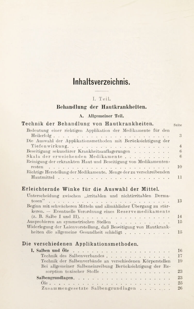 Inhaltsverzeichnis. I. Teil. Behandlung der Hautkrankheiten. A. Allgemeiner Teil. Technik der Behandlung von Hautkrankheiten. Seite Bedeutung einer richtigen Applikation der Medikamente für den Heilerfolg. 3 Die Auswahl der Applikationsmethoden mit Berücksichtigung der Tiefenwirkung. 4 Beseitigung sekundärer Krankheitsauflagerungen. 6 Skala der erweichenden Medikamente. 6 Reinigung der erkrankten Haut und Beseitigung von Medikamenten - resten. 10 Richtige Herstellung der Medikamente. Menge der zu verschreibenden Hautmittel. 11 Erleichternde Winke für die Auswahl der Mittel. Unterscheidung zwischen „irritablen und nichtirritablen Derma¬ tosen“ . 13 Beginn mit schwächeren Mitteln und allmählicher Übergang zu stär¬ keren. — Eventuelle Verordnung eines Reservemedikaments (z. B. Salbe I und II). 14 Ausprobieren an symmetrischen Stellen. 15 Widerlegung der Laienvorstellung, daß Beseitigung von Hautkrank¬ heiten die allgemeine Gesundheit schädigt. 15 Die verschiedenen Applikationsmethoden. I. Salben und Öle. 16 Technik des Salbenverbandes. 17 Technik der Salbenverbände an verschiedenen Körperstellen 19 Bei allgemeiner Salbeneinreibung Berücksichtigung der Re¬ sorption toxischer Stoffe. 23 Salbengrundlagen. 23 Öle. 25 Zusammengesetzte Salbengrundlagen. 26