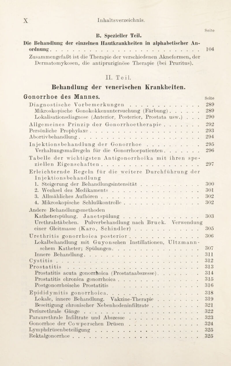 Seito B. Spezieller Teil. Die Behandlung der einzelnen Hautkrankheiten in alphabetischer An¬ ordnung. 104 Zusammengefaßt ist die Therapie der verschiedenen Akneformen, der Dermatomykosen, die antipruriginöse Therapie (bei Pruritus). II. Teil. Behandlung der venerischen Krankheiten. Gonorrhoe des Mannes. Seite Diagnostische Vorbemerkungen.289 Mikroskopische Gonokokkenuntersuchung (Färbung).289 Lokalisationsdiagnose (Anterior, Posterior, Prostata usw.) . . . 290 Allgemeines Prinzip der Gonorrhoetherapie.292 Persönliche Prophylaxe.293 Abortivbehandlung.294 Injektionsbehandlung der Gonorrhoe.. . 295 Verhaltungsmaßregeln für die Gonorrhoepatienten.296 Tabelle der wichtigsten Antigonorrhoika mit ihren spe¬ ziellen Eigenschaf ten.297 Erleichternde Regeln für die weitere Durchführung der Injektionsbehandlung 1. Steigerung der Behandlungsintensität.300 2. Wechsel des Medikaments.301 3. Allmähliches Aufhören.302 4. Mikroskopische Schlußkontrolle.302 Andere Behandlungsmethoden Katheterspülung. Jane t Spülung. 303 Urethralstäbchen. Pulverbehandlung nach Bruck. Verwendung einer Gleitmasse (Karo, Schindler).305 Urethritis gonorrhoica posterior.306 Lokalbehandlung mit Guyonschen Instillationen, Ultzmann- schem Katheter; Spülungen.307 Innere Behandlung.311 Cystitis.312 Prostatitis.313 Prostatitis acuta gonorrhoica (Prostataabszesse).314 Prostatitis chronica gonorrhoica.315 Postgonorrhoische Prostatitis.316 Epididymitis gonorrhoica.318 Lokale, innere Behandlung. Vakzine-Therapie.319 Beseitigung chronischer Nebenhodeninfiltrate.321 Periurethrale Gänge.322 Paraurethrale Infiltrate und Abszesse.323 Gonorrhoe der Cow per sehen Drüsen.324 Lymphdrüsenbeteiligung.325 Rektalgonorrhoe.325
