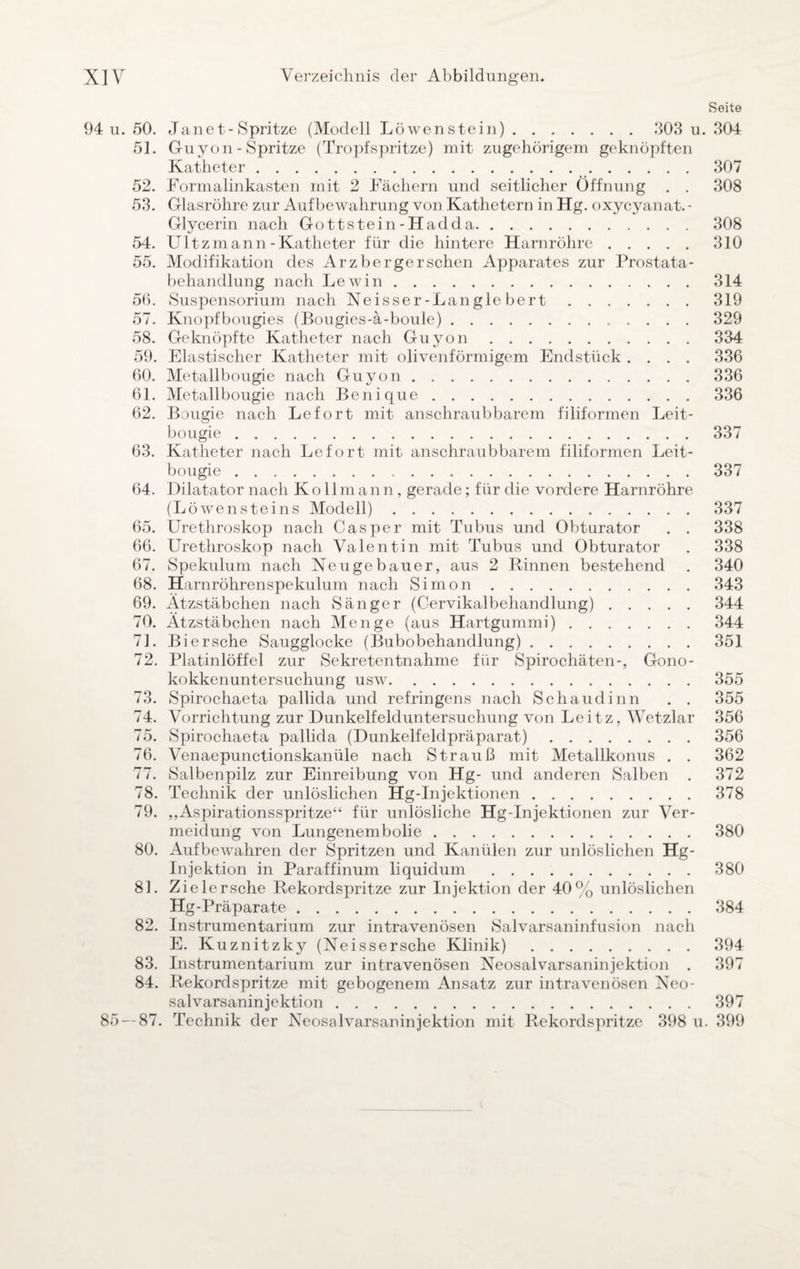Seite 94 u. 50. Jane t- Spritze (Modell Löwen stein). 303 u. 304 51. Guyon - Spritze (Tropfspritze) mit zugehörigem geknöpften Katheter.307 52. Formalinkasten mit 2 Fächern und seitlicher Öffnung . . 308 53. Glasröhre zur Aufbewahrung von Kathetern in Hg. oxycyanat. - Glycerin nach Gottstein-Hadda. 308 54. Ultzmann-Katheter für die hintere Harnröhre.310 55. Modifikation des Arzbergerschen Apparates zur Prostata¬ behandlung nach Lewin.314 56. Suspensorium nach Neisser-Langle bert.319 57. Knopfbougies (Bougies-ä-boule).329 58. Geknöpfte Katheter nach Guyon.334 59. Elastischer Katheter mit olivenförmigem Endstück .... 336 60. Metallbougie nach Guyon.336 61. Metallbougie nach Benique.336 62. Bougie nach Lefort mit anschraubbarem filiformen Leit- bougie.337 63. Katheter nach Lefort mit anschraubbarem filiformen Leit- bougie.337 64. Dilatator nach Kollmann, gerade; für die vordere Harnröhre (Löwensteins Modell).337 65. Urethroskop nach Casper mit Tubus und Obturator . . 338 66. Urethroskop nach Valentin mit Tubus und Obturator . 338 67. Spekulum nach Neugebauer, aus 2 Rinnen bestehend . 340 68. Harnröhrenspekulum nach Simon.343 69. Ätzstäbchen nach Sänger (Cervikalbehandlung).344 70. Ätzstäbchen nach Menge (aus Hartgummi).344 71. Biersche Saugglocke (Bubobehandlung).351 72. Platinlöffel zur Sekretentnahme für Spirochäten-, Gono¬ kokkenuntersuchung usw.355 73. Spirochaeta pallida und refringens nach Schaudinn . . 355 74. Vorrichtung zur Dunkelfelduntersuchung von Leitz, Wetzlar 356 75. Spirochaeta pallida (Dunkelfeldpräparat).356 76. Venaepunctionskanüle nach Strauß mit Metallkonus . . 362 77. Salbenpilz zur Einreibung von Hg- und anderen Salben . 372 78. Technik der unlöslichen Hg-Injektionen.378 79. „Aspirationsspritze“ für unlösliche Hg-Injektionen zur Ver¬ meidung von Lungenembolie.380 80. Aufbewahren der Spritzen und Kanülen zur unlöslichen Hg- Injektion in Paraffinum liquidum .380 81. Zieler sehe Rekordspritze zur Injektion der 40% unlöslichen Hg-Präparate.384 82. Instrumentarium zur intravenösen Salvarsaninfusion nach E. Kuznitzky (Neissersche Klinik).394 83. Instrumentarium zur intravenösen Neosalvarsaninjektion . 397 84. Rekordspritze mit gebogenem Ansatz zur intravenösen Neo¬ salvarsaninjektion .397 85 — 87. Technik der Neosalvarsaninjektion mit Rekordspritze 398 u. 399