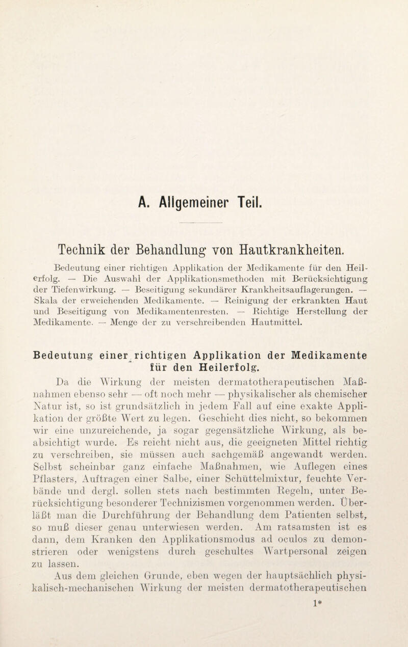 A. Allgemeiner Teil. Technik der Behandlung von Hautkrankheiten. Bedeutung einer richtigen Applikation der Medikamente für den Heil¬ erfolg. — Die Auswahl der Applikationsmethoden mit Berücksichtigung der Tiefenwirkung. — Beseitigung sekundärer Krankheitsauflagerungen. — Skala der erweichenden Medikamente. — Reinigung der erkrankten Haut und Beseitigung von Medikamentenresten. — Richtige Herstellung der Medikamente. — Menge der zu verschreibenden Hautmittel. Bedeutung einer^richtigen Applikation der Medikamente für den Heilerfolg. Da die Wirkung der meisten dermatotherapeutischen Maß¬ nahmen ebenso sehr — oft noch mehr — physikalischer als chemischer Natur ist, so ist grundsätzlich in jedem Fall auf eine exakte Appli¬ kation der größte Wert zu legen. Geschieht dies nicht, so bekommen wir eine unzureichende, ja sogar gegensätzliche Wirkung, als be¬ absichtigt wurde. Es reicht nicht aus, die geeigneten Mittel richtig zu verschreiben, sie müssen auch sachgemäß angewandt werden. Selbst scheinbar ganz einfache Maßnahmen, wie Auflegen eines Pflasters, Aufträgen einer Salbe, einer Schüttelmixtur, feuchte Ver¬ bände und dergl. sollen stets nach bestimmten Regeln, unter Be¬ rücksichtigung besonderer Technizismen vorgenommen werden. Über¬ läßt man die Durchführung der Behandlung dem Patienten selbst, so muß dieser genau unterwiesen werden. Am ratsamsten ist es dann, dem Kranken den Applikationsmodus ad oculos zu demon¬ strieren oder wenigstens durch geschultes Wartpersonal zeigen zu lassen. Aus dem gleichen Grunde, eben wegen der hauptsächlich physi¬ kalisch-mechanischen Wirkung der meisten dermatotherapeutischen 1*