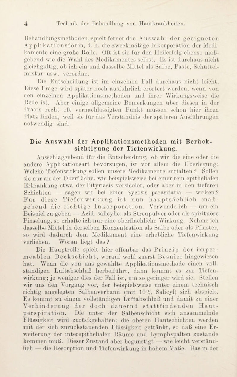 Behandlungsmethoden, spielt ferner die Auswahl der geeigneten Applikationsform, d. h. die zweckmäßige Inkorporation der Medi¬ kamente eine große Rolle. Oft ist sie für den Heilerfolg ebenso maß¬ gebend wie die Wahl des Medikamentes selbst. Es ist durchaus nicht gleichgültig, ob ich ein und dasselbe Mittel als Salbe, Paste, Schüttel¬ mixtur usw. verordne. Die Entscheidung ist im einzelnen Fall durchaus nicht leicht. Diese Frage wird später noch ausführlich erörtert werden, wenn von den einzelnen Applikationsmethoden und ihrer Wirkungsweise die Rede ist. Aber einige allgemeine Bemerkungen über diesen in der Praxis recht oft vernachlässigten Punkt müssen schon hier ihren Platz finden, weil sie für das Verständnis der späteren Ausführungen notwendig sind. Die Auswahl der Applikationsmethoden mit Berück¬ sichtigung der Tiefenwirkung. Ausschlaggebend für die Entscheidung, ob wir die eine oder die andere Applikationsart bevorzugen, ist vor allem die Überlegung: Welche Tiefenwirkung sollen unsere Medikamente entfalten ? Sollen sie nur an der Oberfläche, wie beispielsweise bei einer rein epithelialen Erkrankung etwa der Pityriasis versicolor, oder aber in den tieferen Schichten — sagen wir bei einer Sycosis parasitaria — wirken ? Für diese Tiefenwirkung ist nun hauptsächlich maß¬ gebend die richtige Inkorporation. Verwende ich — um ein Beispiel zu geben — Acid. salicylic. als Streupulver oder als spirituöse Pinselung, so erhalte ich nur eine oberflächliche Wirkung. Nehme ich dasselbe Mittel in derselben Konzentration als Salbe oder als Pflaster, so wird dadurch dem Medikament eine erhebliche Tiefenwirkung verliehen. Woran liegt das? Die Hauptrolle spielt hier offenbar das Prinzip der imper¬ meablen Deckschicht, worauf wohl zuerst Besnier hingewiesen hat. Wenn die von uns gewählte Applikationsmethode einen voll¬ ständigen Luftabschluß herbeiführt, dann kommt es zur Tiefen¬ wirkung; je weniger dies der Fall ist, um so geringer wird sie. Stellen wir uns den Vorgang vor, der beispielsweise unter einem technisch richtig angelegten Salbenverband (mit 10% Salicyl) sich abspielt. Es kommt zu einem vollständigen Luftabschluß und damit zu einer Verhinderung der doch dauernd stattfindenden Haut- perspiration. Die unter der Salbenschicht sich ansammelnde Flüssigkeit wird zurückgehalten; die oberen Hautschichten werden mit der sich zurückstauenden Flüssigkeit getränkt, so daß eine Er¬ weiterung der interepithelialen Räume und Lymphspalten zustande kommen muß. Dieser Zustand aber begünstigt — wie leicht verständ¬ lich — die Resorption und Tiefenwirkung in hohem Maße. Das in der
