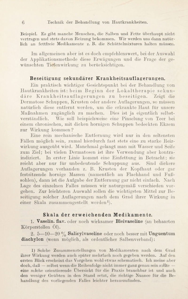 Beispiel. Es gibt manche Menschen, die Salben und Fette überhaupt nicht vertragen und stets davon Reizung bekommen. Wir werden uns dann natür¬ lich an fettfreie Medikamente z. B. die Schüttelmixturen halten müssen. Im allgemeinen aber ist es doch empfehlenswert, bei der Auswahl der Applikationsmethode diese Erwägungen und die Frage der ge¬ wünschten Tiefenwirkung zu berücksichtigen. Beseitigung sekundärer Krankheitsauflagerungen. Ein praktisch wichtiger Gesichtspunkt bei der Behandlung von Hautkrankheiten ist: beim Beginn der Lokaltherapie sekun¬ däre Krankheitsauflagerungen zu beseitigen. Zeigt die Dermatose Schuppen, Krusten oder andere Auflagerungen, so müssen natürlich diese entfernt werden, um die erkrankte Haut für unsere Maßnahmen zugänglich zu machen. Dies ist ja eigentlich selbst¬ verständlich. Wie soll beispielsweise eine Pinselung von Teer bei einem chronischen, mit dicken hornigen Schuppen bedeckten Ekzem zur Wirkung kommen ? Eine rein mechanische Entfernung wird nur in den seltensten Fällen möglich sein, zumal hierdurch fast stets eine zu starke Beiz¬ wirkung ausgeübt wird. Manchmal gelangt man mit Wasser und Seife zum Ziel; bei vielen Dermatosen ist ihre Verwendung aber kontra- indiziert. In erster Linie kommt eine Einfettung in Betracht; sie reicht aber nur für unbedeutende Schuppung aus. Sind dickere Auflagerungen vorhanden z. B. Krusten der Kopfhaut oder gar festsitzende hornige Massen (namentlich an Elachliand und Fuß¬ sohlen), dann ist die Aufgabe der Entfernung gar nicht einfach. Nach Lage des einzelnen Falles müssen wir naturgemäß verschieden Vor¬ gehen. Zur leichteren Auswahl sollen die wichtigsten Mittel zur Be¬ seitigung solcher Auflagerungen nach dem Grad ihrer Wirkung in einer Skala zusammengestellt werden1). Skala der erweichenden Medikamente. 1. Vaselin, flav. oder noch wirksamer Bleivaseline (an behaarten Körperstellen Öl). 2. 5—10—20 % Salicylvaseline oder noch besser mit Unguentum diachylon (wTenn möglich, als ordentlicher Salbenverband): 1) Solche Zusammenstellungen von Medikamenten nach dem Grad ihrer Wirkung werden auch später mehrfach noch gegeben werden. Auf den ersten Blick erscheint das Vorgehen wohl etwas schematisch. Ich meine aber doch, daß — selbst wenn die Reihenfolge nicht immer ganz genau sein sollte eine solche orientierende Übersicht für die Praxis brauchbar ist und auch den weniger Geübten in den Stand setzt, die richtige Nuance für die Be¬ handlung des vorliegenden Falles leichter herauszufinden.