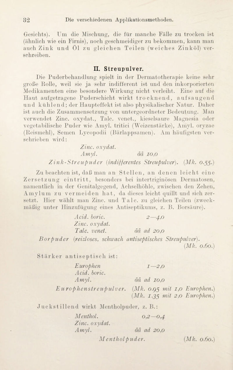 Gesichts). Um die Mischung, die für manche Fälle zu trocken ist (ähnlich wie ein Firnis), noch geschmeidiger zu bekommen, kann man auch Zink und Öl zu gleichen Teilen (weiches Zink öl) ver¬ schreiben. II. Streupulver. Die Puderbehandlung spielt in der Dermatotherapie keine sehr große Rolle, weil sie ja sehr indifferent ist und den inkorporierten Medikamenten eine besondere Wirkung nicht verleiht. Eine auf die Haut aufgetragene Puderschicht wirkt trocknend, auf saugend und kühlend; der Haupteffekt ist also physikalischer Natur. Daher ist auch die Zusammensetzung von untergeordneter Bedeutung. Man verwendet Zinc. oxydat., Tale, venet., kieselsaure Magnesia oder vegetabilische Puder wie Amyl. tritici (Weizenstärke), Amyl. oryzae (Reismehl), Semen Lycopodii (Bärlappsamen). Am häufigsten ver¬ schrieben wird: Zinc. oxydat. Amyl. ää io.o Zink-Streupuder (indifferentes Streupulver). (Mk. 0.55.) Zu beachten ist, daß man an Stellen, an denen leicht eine Zersetzung ein tritt, besonders hei intertriginösen Dermatosen, namentlich in der Genitalgegend, Achselhöhle, zwischen den Zehen, Amylum zu vermeiden hat, da dieses leicht quillt und sich zer¬ setzt. Hier wählt man Zinc. und Tale, zu gleichen Teilen (zweck¬ mäßig unter Hinzufügung eines Antiseptikums, z. B. Borsäure). Acid. boric. 2—4,0 Zinc. oxydat. Tale, venet. ää ad 20.0 Borpuder (reizloses, schwach antiseptisches Streupulver). (Mk. 0.60.) Stärker antiseptisch ist: E urophen 1 —2,0 Acid. boric. Amyl. ää ad 10,0 Europhenstreupulver. (Mk. o.g$ mit 1,0 Europhen.) (Mk. J.35 mit 2,0 Europhen.) Juckstillend wirkt Mentholpuder, z. B.: Menthol. 0,2—0,4. Zinc. oxydat. Amyl. ää ad 20,0
