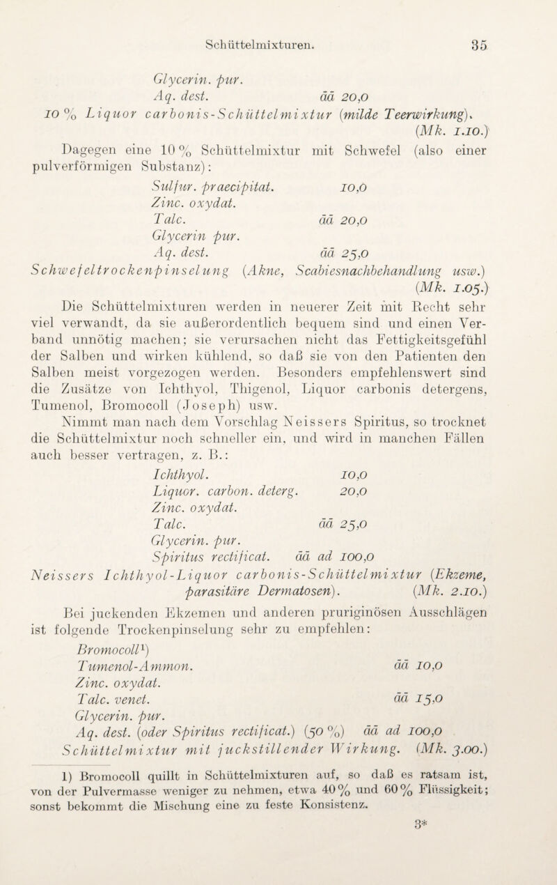 Glycerin, pur. Aq. dest. ää 20,0 io°o Liquor carbonis-Schüttelmixtur (milde Teerwirkung), (.Mk. i.io.y Dagegen eine 10 % Schüttelmixtur mit Schwefel (also einer pulverförmigen Substanz): Sulfur, praecipitat. 10,0 Zinc. oxydat. Tale. ää 20,0 Glycerin pur. Aq. dest. ää 25,0 Schwefeltrockenpinselung (Akne, Scabiesnachbehandlung usw.) (Mk. J.05.) Die Schüttelmixturen werden in neuerer Zeit mit Recht sehr viel verwandt, da sie außerordentlich bequem sind und einen Ver¬ band unnötig machen; sie verursachen nicht das Fettigkeitsgefühl der Salben und wirken kühlend, so daß sie von den Patienten den Salben meist vorgezogen werden. Besonders empfehlenswert sind die Zusätze von Ichthyol, Thigenol, Liquor carbonis detergens, Tumenol, Bromocoll (Joseph) usw. Nimmt man nach dem Vorschlag Neissers Spiritus, so trocknet die Schüttelmixtur noch schneller ein, und wird in manchen Fällen auch besser vertragen, z. B.: Ichthyol. 10,0 Liquor, carbon. deterg. 20,0 Zinc. oxydat. Tale. ää 25,0 Glycerin, pur. Spiritus rectijicat. ää ad 100,0 Neissers I chthy ol-Liquor carbonis-S chüttelmi xtur (Ekzeme, parasitäre Dermatosen). (Mk. 2.10.) Bei juckenden Ekzemen und anderen pruriginösen Ausschlägen ist folgende Trockenpinselung sehr zu empfehlen: Bromocoll1) Tumenol-Ammon. ää 10,0 Zinc. oxydat. Tale, venet. ää 15,0 Glycerin, pur. Aq. dest. (oder Spiritus rectijicat.) (50 %) ää ad 100,0 Schüttelmixtur mit juckstillender Wirkung. (Mk. 3.00.) 1) Bromocoll quillt in Schüttelmixturen auf, so daß es ratsam ist, von der Pulvermasse weniger zu nehmen, etwa 40% und 60% Flüssigkeit; sonst bekommt die Mischung eine zu feste Konsistenz. 3*
