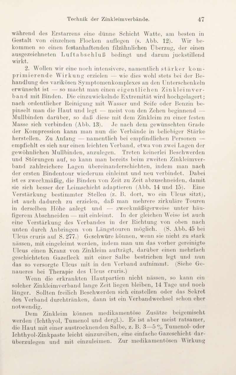 während des Erstarrens eine dünne Schicht Watte, am besten in Gestalt von einzelnen Flocken auflegen (s. Abb. 12). Wir be¬ kommen so einen festanhaftenden filzähnlichen Überzug, der einen ausgezeichneten Luftabschluß bedingt und darum juckstillend wirkt. 2. Wollen wir eine noch intensivere, namentlich stärker kom¬ primierende Wirkung erzielen — wde dies wohl stets bei der Be¬ handlung des varikösen Symptomenkomplexes an den Unterschenkeln erwünscht ist — so macht man einen eigentlichen Zinkleim ver¬ band mit Binden. Die einzuwickelnde Extremität wird hochgelagert; nach ordentlicher Reinigung mit Wasser und Seife oder Benzin be¬ pinselt man die Haut und legt — meist von den Zehen beginnend — Mullbinden darüber, so daß diese mit dem Zinkleim zu einer festen Masse sich verbinden (Abb. 13). Je nach dem gewünschten Grade der Kompression kann man nun die Verbände in beliebiger Stärke¬ herstellen. Zu Anfang — namentlich bei empfindlichen Personen — empfiehlt es sich nur einen leichten Verband, etwTa von zwei Lagen der gewöhnlichen Mullbinden, anzulegen. Treten keinerlei Beschwerden und Störungen auf, so kann man bereits beim zweiten Zinkleimver¬ band zahlreichere Lagen Übereinanderschichten, indem man nach der ersten Bindentour wiederum einleimt und neu verbindet. Dabei ist es zweckmäßig, die Binden von Zeit zu Zeit abzuschneiden, damit sie sich besser der Leimschicht adaptieren (Abb. 14 und 15). Eine Verstärkung bestimmter Stellen (z. B. dort, wo ein Ulcus sitzt), ist auch dadurch zu erzielen, daß man mehrere zirkuläre Touren in derselben Höhe anlegt und — figerem Abschneiden — mit einleimt. zweckmäßigerweise unter häu- In der gleichen Weise ist auch eine Verstärkung des Verbandes in der unten durch Anbrineen von Richtung von Längs touren möglich. Q D. oben nach Abb. 45 bei Ulcus cruris auf S. 277.) Geschwüre können, wenn sie nicht zu stark nässen, mit eingeleimt werden, indem man um das vorher gereinigte Ulcus einen Kranz von Zinkleim aufträgt, darüber einen mehrfach geschichteten Gazefleck mit einer Salbe bestrichen legt und nun das so versorgte Ulcus mit in den Verband aufnimmt. (Siehe Ge¬ naueres bei Therapie des Ulcus cruris.) Wenn die erkrankten Hautpartien nicht nässen, so kann ein solcher Zinkleimverband lange Zeit liegen bleiben, 14 Tage und noch länger. Sollten freilich Beschwerden sich einstellen oder das Sekret den Verband durchtränken, dann ist ein Verbandwechsel schon eher notwendig. beigemischt Dem Zinkleim können medikamentöse Zusätze werden (Ichthyol, Tumenol und dergh). Es ist aher meist ratsamer, die Haut mit einer austrocknenden Salbe, z. B. 3—5 % Tumenol- oder Ichthyol-Zinkpaste leicht einzureiben, eine einfache Gazeschicht dar¬ überzulegen und mit einzuleimen. Zur medikamentösen Wirkung