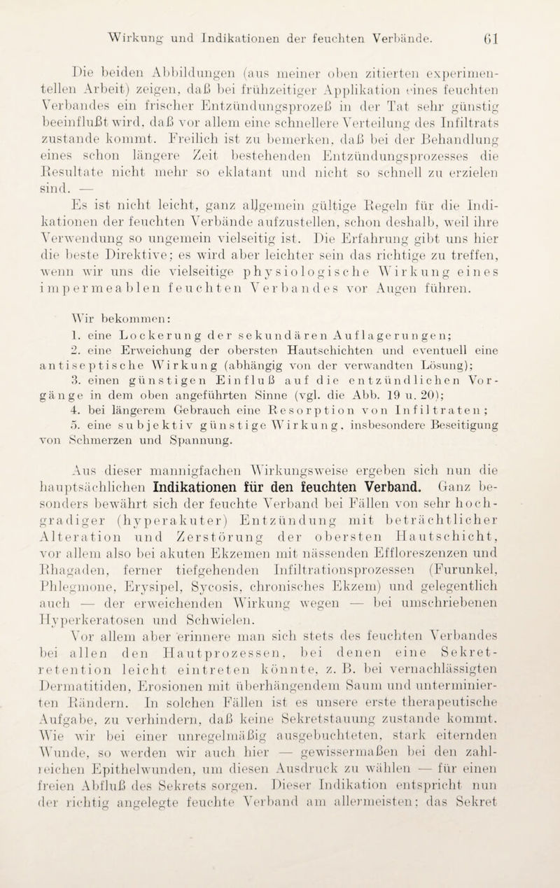 Wirkung und Indikationen der feuchten Verbände. Gl Die beiden Abbildungen (aus meiner oben zitierten experimen¬ tellen Arbeit) zeigen, daß bei frühzeitiger Applikation eines feuchten Verbandes ein frischer Entzündungsprozeß in der Tat sehr günstig beeinflußt wird, daß vor allem eine schnellere Verteilung des Infiltrats zustande kommt. Freilich ist zu bemerken, daß bei der Behandlung eines schon längere Zeit bestehenden Entzündungsprozesses die Resultate nicht mehr so eklatant und nicht so schnell zu erzielen sind. — Es ist nicht leicht, ganz allgemein gültige Regeln für die Indi¬ kationen der feuchten Verbände aufzustellen, schon deshalb, weil ihre Verwendung so ungemein vielseitig ist. Die Erfahrung gibt uns hier die beste Direktive; es wird aber leichter sein das richtige zu treffen, wenn wir uns die vielseitige physiologische Wirkung eines impermeablen feuchten Verbandes vor Augen führen. Wir bekommen: 1. eine Lockerung der sekundären Auflagerungen; 2. eine Erweichung der obersten Hautschichten und eventuell eine antiseptische Wirkung (abhängig von der verwandten Lösung); 3. einen günstigen Einfluß auf die entzündlichen Vor¬ gänge in dem oben angeführten Sinne (vgl. die Abb. 19 u. 20); 4. bei längerem Gebrauch eine Resorption von Infiltraten; 5. eine subjektiv günstige Wirkung, insbesondere Beseitigung von Schmerzen und Spannung. Aus dieser mannigfachen Wirkungsweise ergeben sich nun die hauptsächlichen Indikationen für den feuchten Verband. Ganz be¬ sonders bewährt sich der feuchte Verband bei Fällen von sehr hoch¬ gradiger (hyperakuter) Entzündung mit beträchtlicher Alter a t i o n und Zerstörung der obersten Hautschicht, vor allem also bei akuten Ekzemen mit nässenden Effloreszenzen und Rhagaden, ferner tiefgehenden Infiltrationsprozessen (Furunkel, Phlegmone, Erysipel, Sycosis, chronisches Ekzem) und gelegentlich auch — der erweichenden Wirkung wegen — bei umschriebenen Hyperkeratosen und Schwielen. Vor allem aber erinnere man sich stets des feuchten Verbandes bei allen den Hautprozessen, bei denen eine Sekret¬ retention leicht ein treten könnte, z. B. bei vernachlässigten Dermatitiden, Erosionen mit überhängendem Saum und unterminier¬ ten Rändern. In solchen Fällen ist es unsere erste therapeutische Aufgabe, zu verhindern, daß keine Sekretstauung zustande kommt. Wie wir bei einer unregelmäßig ausgebuchteten, stark eiternden Wunde, so werden wir auch hier — gewissermaßen bei den zahl- ieichen Epithelwunden, um diesen Ausdruck zu wählen — für einen freien Abfluß des Sekrets sorgen. Dieser Indikation entspricht nun der richtig angelegte feuchte Verband am allermeisten; das Sekret