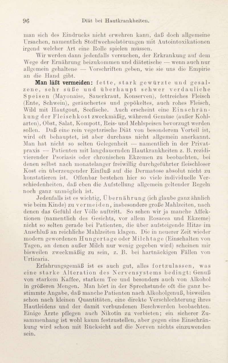 man sich des Eindrucks nicht erwehren kann, daß doch allgemeine Ursachen, namentlich Stoffwechselstörungen mit Autointoxikationen irgend welcher Art eine Holle spielen müssen. Wir werden dann jedenfalls versuchen, der Erkrankung auf dem Wege der Ernährung beizukommen und diätetische — wenn auch nur allgemein gehaltene ■— Vorschriften geben, wie sie uns die Empirie an die Hand gibt. Man läßt vermeiden: fette, stark gewürzte und gesal¬ zene, sehr süße und überhaupt schwer verdauliche Speisen (Mayonaise, Sauerkraut, Konserven), fettreiches Fleisch (Ente, Schwein), geräuchertes und gepökeltes, auch rohes Fleisch, Wild mit Hautgout, Seefische. Auch erscheint eine Einschrän¬ kung der Fleischkost zweckmäßig, während Gemüse (außer Kohl¬ arten), Obst, Salat, Kompott, Eeis- und Mehlspeisen bevorzugt werden sollen. Daß eine rein vegetarische Diät von besonderem Vorteil ist, wird oft behauptet, ist aber durchaus nicht allgemein anerkannt. Man hat nicht so selten Gelegenheit — namentlich in der Privat- praxis — Patienten mit langdauernden Hautkrankheiten z. B. rezidi¬ vierender Psoriasis oder chronischen Ekzemen zu beobachten, bei denen selbst nach monatelanger freiwillig durchgeführter fleischloser Kost ein überzeugender Einfluß auf die Dermatose absolut nicht zu konstatieren ist. Offenbar bestehen hier so viele individuelle Ver¬ schiedenheiten, daß eben die Aufstellung allgemein geltender Hegeln noch ganz unmöglich ist. Jedenfalls ist es wichtig, Übernährung (ich glaube ganz ähnlich wie beim Kinde) zu vermeiden, insbesondere große Mahlzeiten, nach denen das Gefühl der Völle auftritt. So sehen wir ja manche Affek¬ tionen (namentlich des Gesichts, vor allem Hosacea und Ekzeme) nicht so selten gerade bei Patienten, die über aufsteigende Plitze im Anschluß an reichliche Mahlzeiten klagen. Die in neuerer Zeit wieder modern gewordenen Hungertage oder Milchtage (Einschalten von Tagen, an denen außer Milch nur wenig gegeben wird) scheinen mir bisweilen zweckmäßig zu sein, z. B. bei hartnäckigen Fällen von Urticaria. Erfahrungsgemäß ist es auch gut, alles fortzulassen, was eine starke Alteration des Nervensjrstems bedingt: Genuß von starkem Kaffee, starkem Tee und besonders auch von Alkohol in größeren Mengen. Man hört in der Sprechstunde oft die ganz be¬ stimmte Angabe, daß manche Patienten nach Alkoholgenuß, bisweilen schon nach kleinen Quantitäten, eine direkte Verschlechterung ihres Hautleidens und der damit verbundenen Beschwerden beobachten. Einige Ärzte pflegen auch Nikotin zu verbieten; ein sicherer Zu¬ sammenhang ist wohl kaum festzustellen, aber gegen eine Einschrän¬ kung wird schon mit Rücksicht auf die Nerven nichts einzuwenden sein.