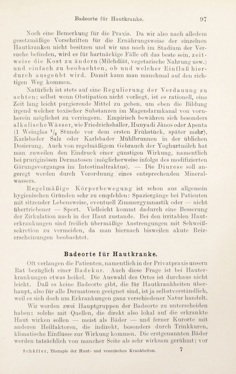 Noch eine Bemerkung für die Praxis. Da wir also nach alledem gesetzmäßige Vorschriften für die Ernährungsweise der einzelnen Hautkranken nicht besitzen und wir uns noch im Stadium der Ver¬ suche befinden, wird es für hartnäckige Fälle oft das beste sein, zeit¬ weise die Kost zu ändern (Milchdiät, vegetarische Nahrung usw.) und einfach zu beobachten, ob und welcher Einfluß hier¬ durch ausgeübt wird. Damit kann man manchmal auf den rich¬ tigen Weg kommen. Natürlich ist stets auf eine Regulierung der Verdauung zu achten; selbst wenn Obstipation nicht vorliegt, ist es rationell, eine Zeit lang leicht purgierende Mittel zu geben, um eben die Bildung irgend welcher toxischer Substanzen im Magendarmkanal von vorn¬ herein möglichst zu verringern. Empirisch bewähren sich besonders alkalische Wässer, wie Friedrichshaller, Hunyadi Jänos oder Apenta (1 Weinglas 1/2 Stunde vor dem ersten Frühstück, später mehr), Karlsbader Salz oder Karlsbader Mühlbrunnen in der üblichen Dosierung. Auch von regelmäßigem Gebrauch der Yoghurtmilch hat man zuweilen den Eindruck einer günstigen Wirkung, namentlich bei pruriginösen Dermatosen (möglicherweise infolge des modifizierten Gärungsvorganges im Intestinaltraktus). — Die Diurese soll an¬ geregt werden durch Verordnung eines entsprechenden Mineral¬ wassers. Pt ege 1 mäßige Körperbewegung ist schon aus allgemein hygienischen Gründen sehr zu empfehlen: Spaziergänge bei Patienten mit sitzender Lebensweise, eventuell Zimmergymnastik oder -— nicht übertriebener — Sport. Vielleicht kommt dadurch eine Besserung der Zirkulation auch in der Haut zustande. Bei den irritablen Haut¬ erkrankungen sind freilich übermäßige Anstrengungen mit Schweiß¬ sekretion zu vermeiden, da man hiernach bisweilen akute Beiz¬ erscheinungen beobachtet. Badeorte für Hautkranke. Oft verlangen die Patienten, namentlich in der Privatpraxis unsern Bat bezüglich einer Badekur. Auch diese Frage ist bei Hauter¬ krankungen etwas heikel. Die Auswahl des Ortes ist durchaus nicht leicht. Daß es keine Badeorte gibt, die für Hautkrankheiten über¬ haupt, also für alle Dermatosen geeignet sind, ist ja selbstverständlich, weil es sich doch um Erkrankungen ganz verschiedener Natur handelt. Wir werden zwei Hauptgruppen der Badeorte zu unterscheiden haben: solche mit Quellen, die direkt also lokal auf die erkrankte Haut wirken sollen — meist als Bäder — und ferner Kurorte mit anderen Heilfaktoren, die indirekt, besonders durch Trinkkuren, klimatische Einflüsse zur Wirkung kommen. Die erstgenannten Bäder werden tatsächlich von mancher Seite als sehr wirksam gerühmt; vor Schaffer, Therapie der Haut- und venerischen Krankheiten. 7