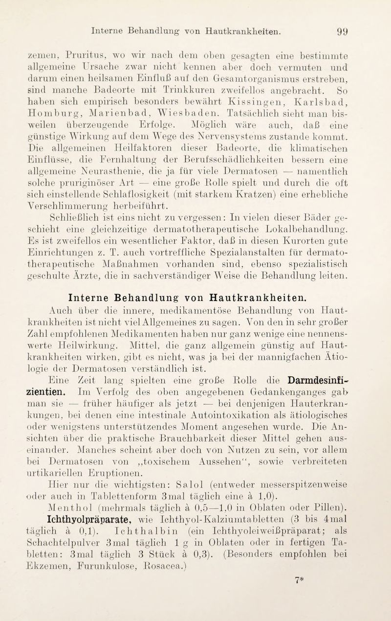 zemen, Pruritus, wo wir nach dem oben gesagten eine bestimmte allgemeine Ursache zwar nicht kennen aber doch vermuten und darum einen heilsamen Einfluß auf den Gesamtorganismus erstreben, sind manche Badeorte mit Trinkkuren zweifellos angebracht. So haben sich empirisch besonders bewährt Kissingen, Karlsbad, Homburg, Marienbad, Wiesbaden. Tatsächlich sieht man bis¬ weilen überzeugende Erfolge. Möglich wäre auch, daß eine günstige Wirkung auf dem Wege des Nervensystems zustande kommt. Hie allgemeinen Heilfaktoren dieser Badeorte, die klimatischen Einflüsse, die Fernhaltung der Berufsschädlichkeiten bessern eine allgemeine Neurasthenie, die ja für viele Dermatosen — namentlich solche pruriginöser Art — eine große Bolle spielt und durch die oft sich einstellende Schlaflosigkeit (mit starkem Kratzen) eine erhebliche Verschlimmerung herbeiführt. Schließlich ist eins nicht zu vergessen: In vielen dieser Bäder ge¬ schieht eine gleichzeitige dermatotherapeutische Lokalbehandlung. Es ist zweifellos ein wesentlicher Faktor, daß in diesen Kurorten gute Einrichtungen z. T. auch vortreffliche Spezialanstalten für dermato¬ therapeutische Maßnahmen vorhanden sind, ebenso spezialistisch geschulte Ärzte, die in sachverständiger Weise die Behandlung leiten. Interne Behandlung von Hautkrankheiten. Auch über die innere, medikamentöse Behandlung von Haut¬ krankheiten ist nicht viel Allgemeines zu sagen. Von den in sehr großer Zahl empfohlenen Medikamenten haben nur ganz wenige eine nennens¬ werte Heilwirkung. Mittel, die ganz allgemein günstig auf Haut¬ krankheiten wirken, gibt es nicht, was ja bei der mannigfachen Ätio¬ logie der Dermatosen verständlich ist. Eine Zeit lang spielten eine große Bolle die DarmdesinfK zientien. Im Verfolg des oben angegebenen Gedankenganges gab man sie — früher häufiger als jetzt — bei denjenigen Hauterkran¬ kungen, bei denen eine intestinale Autointoxikation als ätiologisches oder wenigstens unterstützendes Moment angesehen wurde. Die An¬ sichten über die praktische Brauchbarkeit dieser Mittel gehen aus¬ einander. Manches scheint aber doch von Nutzen zu sein, vor allem bei Dermatosen von ,,toxischem Aussehen“, sowie verbreiteten urtikarieilen Eruptionen. Hier nur die wichtigsten: Salol (entweder messerspitzenweise oder auch in Tablettenform 3mal täglich eine ä 1,0). Menthol (mehrmals täglich ä 0,5—1,0 in Oblaten oder Pillen). Ichthyolpräparate, wie Ichthyol-Kalziumtabletten (3 bis 4mal täglich ä 0,1). Ich thalbin (ein Ichthyoleiweißpräparat; als Schachtelpulver 3 mal täglich 1 g in Oblaten oder in fertigen Ta¬ bletten: 3 mal täglich 3 Stück ä 0,3). (Besonders empfohlen bei Ekzemen, Furunkulose, Bosacea.) 7*