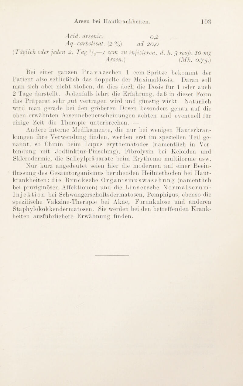 Acid. arsenic. 0,2 Aq. carbolisat. (2 %) ad 20,0 {Täglich oder 'jeden 2. Tag 1/3—1 ccm zu injizieren, d. h. 3 resp. 10 mg Arsen.) (Mk. 0.75.) Bei einer ganzen Pravazschen 1 ccm-Spritze bekommt der Patient also schließlich das doppelte der Maximaldosis. Daran soll man sich aber nicht stoßen, da dies doch die Dosis für 1 oder auch 2 Tage darstellt. Jedenfalls lehrt die Erfahrung, daß in dieser Form das Präparat sehr gut vertragen wird und günstig wirkt. Natürlich wird man gerade bei den größeren Dosen besonders genau auf die oben erwähnten Arsennebenerscheinungen achten und eventuell für einige Zeit die Therapie unterbrechen. -— Andere interne Medikamente, die nur bei wenigen Hauterkran¬ kungen ihre Verwendung finden, werden erst im speziellen Teil ge¬ nannt, so Chinin beim Lupus erythematodes (namentlich in Ver¬ bindung mit Jodtinktur-Pinselung), Fibrolysin bei Keloiden und Sklerodermie, die Salicylpräparate beim Erythema multiforme usw. Nur kurz angedeutet seien hier die modernen auf einer Beein¬ flussung des Gesamtorganismus beruhenden Heilmethoden bei Haut¬ krankheiten: die Brucksche Organismuswaschung (namentlich hei pruriginösen Affektionen) und die Lins er sehe Normalserum- Injektion bei Schwangerschaftsdermatosen, Pemphigus, ebenso die spezifische Vakzine-Therapie bei Akne, Furunkulose und anderen Staphylokokkendermatosen. Sie werden bei den betreffenden Krank¬ heiten ausführlichere Erwähnung finden.