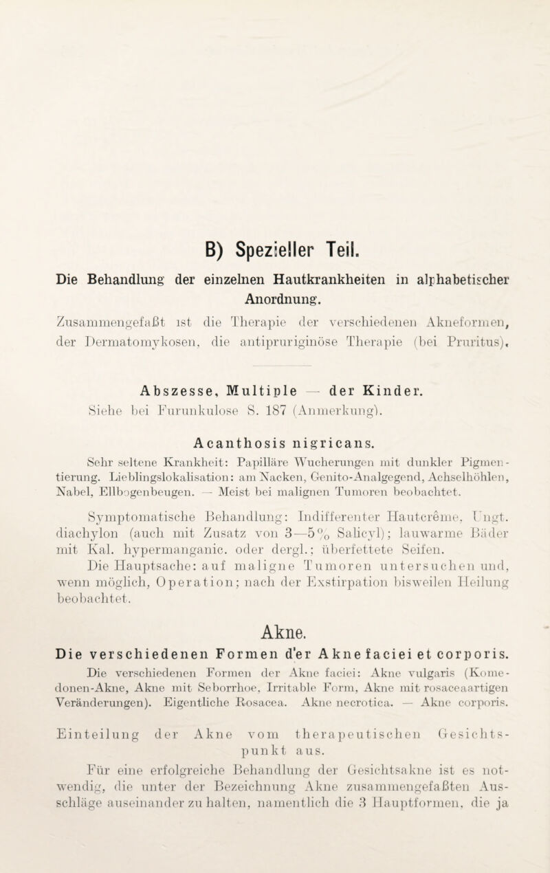B) Spezieller Teil. Die Behandlung der einzelnen Hautkrankheiten in alphabetischer Anordnung. Zusammengefaßt ist die Therapie der verschiedenen Akneformen, der Dermatomykosen, die antipruriginöse Therapie (bei Pruritus), Abszesse, Multiple — der Kinder. Siehe bei Furunkulose S. 187 (Anmerkung!. A c a n t h o s i s nigricans. Sehr seltene Krankheit: Papilläre Wucherungen mit dunkler Pigmen¬ tierung. Lieblingslokalisation: am Kacken, Ctenito-Analgegend, Achselhöhlen, Nabel, Ellbogenbeugen. — Meist bei malignen Tumoren beobachtet. Symptomatische Behandlung: Indifferenter Hautcreme. Fugt, diachylon (auch mit Zusatz von 3—5% Salicyl); lauwarme Bäder mit Kal. liypermanganic. oder dergl.; überfettete Seifen. Die Hauptsache: auf maligne Tumoren untersuchen und, wenn möglich, Operation; nach der Exstirpation bisweilen Heilung beobachtet. Akne. Die verschiedenen Formen der Akne faciei et corporis. Die verschiedenen Formen der Akne faciei: Akne vulgaris (Korne- donen-Akne, Akne mit Seborrhoe. Irritable Form, Akne mit rosaceaartigen Veränderungen). Eigentliche Rosacea. Akne necrotica. — Akne corporis. Einteilung der Akne vom therapeutischen Gesichts¬ punkt aus. Für eine erfolgreiche Behandlung der Gesichtsakne ist es not¬ wendig, die unter der Bezeichnung Akne zusammengefaßten Aus¬ schläge auseinander zu halten, namentlich die 3 Hauptformen, die ja