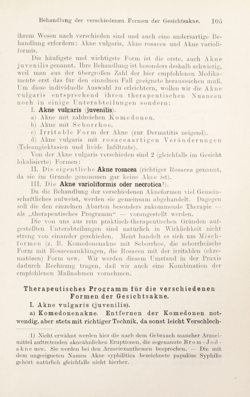 ihrem V esen nach verschieden sind und auch eine andersartige Be¬ handlung erfordern: Akne vulgaris, Akne rosacea und Akne varioli¬ formis. Die häufigste und wichtigste Form ist die erste, auch Akne juvenilis genannt. Ihre Behandlung ist besonders deshalb schwierig, weil man aus der übergroßen Zahl der hier empfohlenen Medika¬ mente erst das für den einzelnen Fall geeignete heraussuchen muß. Ihn diese individuelle Auswahl zu erleichtern, wollen wir die Akne vulgaris entsprechend ihren therapeutischen Nuancen noch in einige Unterabteilungen sondern: I. Akne vulgaris (juvenilis). a) Akne mit zahlreichen Komedonen. b) Akne mit Seborrhoe. c) Irritable Form der Akne (zur Dermatitis neigend). d) Akne vulgaris mit rosaceaartigen Veränderungen (Teleangiektasien und livide Infiltrate). Von der Akne vulgaris verschieden sind 2 (gleichfalls im Gesicht lokalisierte) Formen: II. Die eigentliche Akne rosacea (richtiger Bosacea genannt, da sie im Grunde genommen gar keine Akne ist). III. Die Akne varioliformis oder necrotica1). Da die Behandlung der verschiedenen Akneformen viel Gemein¬ schaftliches aufweist, werden sie gemeinsam abgehandelt. Dagegen soll die den einzelnen Abarten besonders zukommende Therapie als „therapeutisches Programm“ — vorangestellt werden. Die von uns aus rein praktisch-therapeutischen Gründen auf- gestellten Unterabteilungen sind natürlich in Wirklichkeit nicht streng von einander geschieden. Meist handelt es sich um Misch- formen (z. B. Komedonenakne mit Seborrhoe, die seborrhoische Form mit Bosaceaanklängen, die Bosacea mit der irritablen (ekze¬ matösen) Form usw. Wir werden diesem Umstand in der Praxis dadurch Bechnung tragen, daß wir auch eine Kombination der empfohlenen Maßnahmen vornehmen. Therapeutisches Programm für die verschiedenen Formen der Gesichtsakne. I. Akne vulgaris (juvenilis). a) Komedonenakne. Entfernen der Komedonen not¬ wendig, aber stets mit richtiger Technik, da sonst leicht Verschlech- 1) Nicht erwähnt werden hier die nach, dem Gebrauch mancher Arznei¬ mittel auftretenden akneähnlichen Eruptionen, die sogenannte Brom -Jod - akne usw. Sie werden bei den Arzneiexanthemen besprochen. — Die mit dem ungeeigneten Namen Akne syphilitica bezeichnete papulöse Syphilis gehört natürlich gleichfalls nicht hierher.