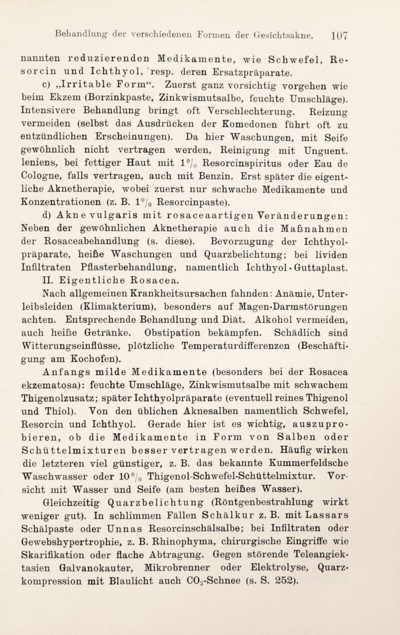 nannten reduzierenden Medikamente, wie Schwefel, Re- sorcin und Ichthyol, resp. deren Ersatzpräparate. c) „Irritable Form“. Zuerst ganz vorsichtig Vorgehen wie beim Ekzem (Borzinkpaste, Zinkwismutsalbe, feuchte Umschläge). Intensivere Behandlung bringt oft Verschlechterung. Reizung vermeiden (selbst das Ausdrücken der Komedonen führt oft zu entzündlichen Erscheinungen). Da hier Waschungen, mit Seife gewöhnlich nicht vertragen werden, Reinigung mit Unguent. leniens, bei fettiger Haut mit 1 °/0 Resorcinspiritus oder Eau de Cologne, falls vertragen, auch mit Benzin. Erst später die eigent¬ liche Aknetherapie, wobei zuerst nur schwache Medikamente und Konzentrationen (z. B. 1 °/0 Resorcinpaste). d) Akne vulgaris mit rosaceaartigen Veränderungen: Neben der gewöhnlichen Aknetherapie auch die Maßnahmen der Rosaceabehandlung (s. diese). Bevorzugung der Ichthyol¬ präparate, heiße Waschungen und Quarzbelichtung; bei lividen Infiltraten Pflasterbehandlung, namentlich Ichthyol - Guttaplast. II. Eigentliche Rosacea. Nach allgemeinen Krankheitsursachen fahnden: Anämie, Unter¬ leibsleiden (Klimakterium), besonders auf Magen-Darmstörungen achten. Entsprechende Behandlung und Diät. Alkohol vermeiden, auch heiße Getränke. Obstipation bekämpfen. Schädlich sind Witterungseinflüsse, plötzliche Temperaturdifferenzen (Beschäfti¬ gung am Kochofen). Anfangs milde Medikamente (besonders bei der Rosacea ekzematosa): feuchte Umschläge, Zinkwismutsalbe mit schwachem Thigenolzusatz; später Ichthyolpräparate (eventuell reines Thigenol und Thiol). Von den üblichen Aknesalben namentlich Schwefel, Resorcin und Ichthyol. Gerade hier ist es wichtig, auszupro¬ bieren, ob die Medikamente in Form von Salben oder Schüttelmixturen besser vertragen werden. Häufig wirken die letzteren viel günstiger, z. B. das bekannte Kummerfeldsche Waschwasser oder 10 °/0 Thigenol-Schwefel-Schüttelmixtur. Vor¬ sicht mit Wasser und Seife (am besten heißes Wasser). Gleichzeitig Quarzbelichtung (Röntgenbestrahlung wirkt weniger gut). In schlimmen Fällen Schälkur z. B. mit Lassars Schälpaste oder Unnas Resorcinschälsalbe; bei Infiltraten oder Gewebshypertrophie, z. B. Rhinophyma, chirurgische Eingriffe wie Skarifikation oder flache Abtragung. Gegen störende Teleangiek¬ tasien Galvanokauter, Mikrobrenner oder Elektrolyse, Quarz¬ kompression mit Blaulicht auch C02-Schnee (s. S. 252).