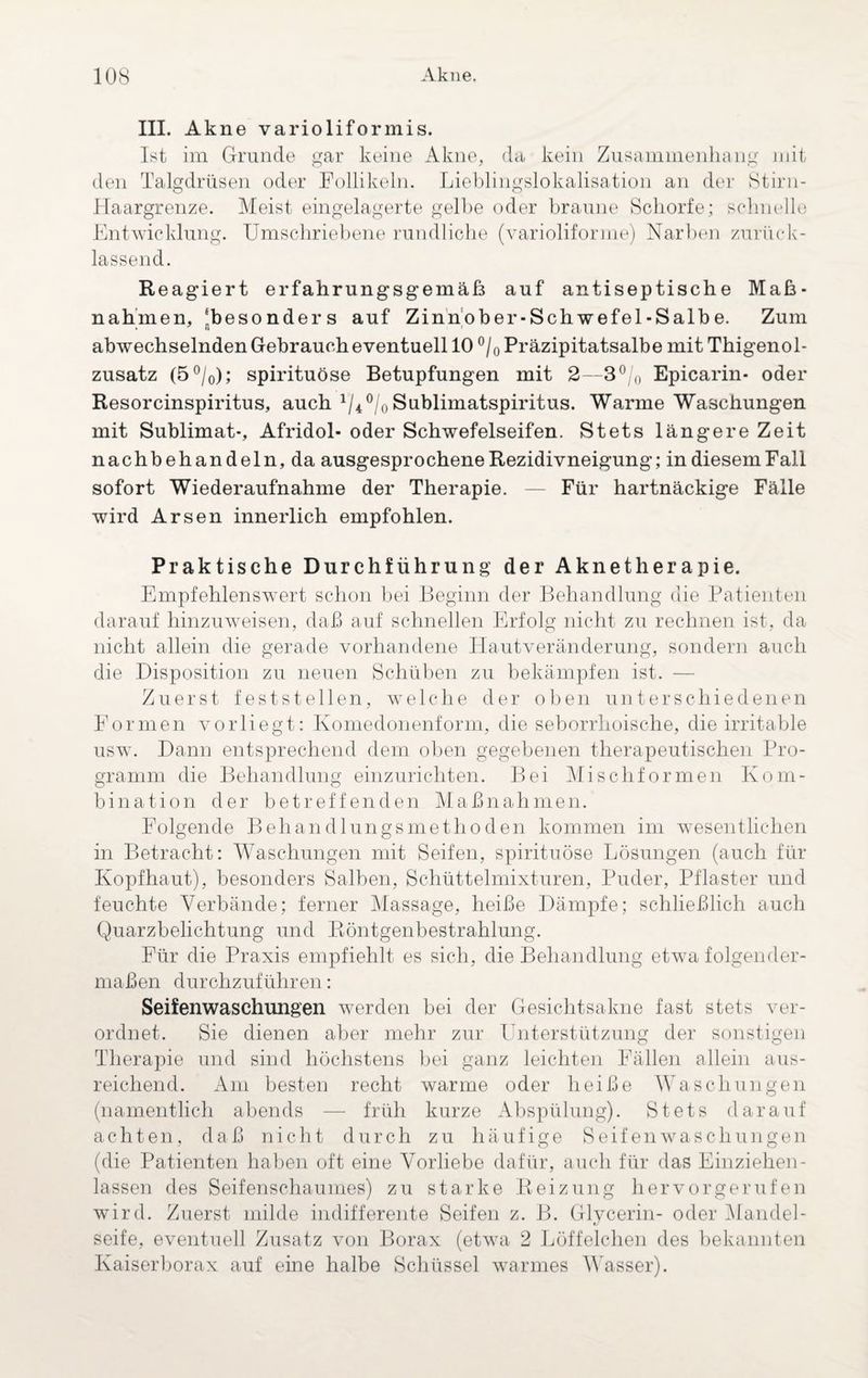 III. Akne varioliformis. Ist im Grunde gar keine Akne, da kein Zusammenhang mit den Talgdrüsen oder Follikeln. Lieblingslokalisation an der Stirn- Haargrenze. Meist eingelagerte gelbe oder braune Schorfe; schnelle Entwicklung. Umschriebene rundliche (varioliforme) Narben zurück¬ lassend. Reagiert erfahrungsgemäß auf antiseptische Ma߬ nahmen, ‘besonders auf Zinnober-Schwefel-Salbe. Zum abwechselnden Gebrauch eventuell 10 °/0 Präzipitatsalbe mit Thigenol- zusatz (5°/0); spirituöse Betupfungen mit 2—3°/0 Epicarin- oder Resorcinspiritus, auch 1/4°/0 Sublimatspiritus. Warme Waschungen mit Sublimat-, Afridol- oder Schwefelseifen. Stets längere Zeit nachbehandeln, da ausgesprochene Rezidivneigung; in diesem Fall sofort Wiederaufnahme der Therapie. — Für hartnäckige Fälle wird Arsen innerlich empfohlen. Praktische Durchführung der Aknetherapie. Empfehlenswert schon bei Beginn der Behandlung die Patienten darauf hinzuweisen, daß auf schnellen Erfolg nicht zu rechnen ist, da nicht allein die gerade vorhandene Hautveränderung, sondern auch die Disposition zu neuen Schüben zu bekämpfen ist. — Zuerst feststellen, welche der oben unterschiedenen Formen vorliegt: Komedonenform, die seborrhoische, die irritable usw. Dann entsprechend dem oben gegebenen therapeutischen Pro¬ gramm die Behandlung einzurichten. Bei Mischformen Kom¬ bination der betreffenden Maßnahmen. Folgende Behandlungsmethoden kommen im wesentlichen in Betracht: Waschungen mit Seifen, spirituöse Lösungen (auch für Kopfhaut), besonders Salben, Schüttelmixturen, Puder, Pflaster und feuchte Verbände; ferner Massage, heiße Dämpfe; schließlich auch Quarzbelichtung und Röntgenbestrahlung. Für die Praxis empfiehlt es sich, die Behandlung etwa folgender¬ maßen durchzuführen: Seifenwaschungen werden bei der Gesichtsakne fast stets ver¬ ordnet. Sie dienen aber mehr zur Unterstützung der sonstigen Therapie und sind höchstens bei ganz leichten Fällen allein aus¬ reichend. Am besten recht warme oder heiße Waschungen (namentlich abends — früh kurze Abspülung). Stets darauf achten, daß nicht durch zu häufige Seifenwaschungen (die Patienten haben oft eine Vorliebe dafür, auch für das Einziehen- lassen des Seifenschaumes) zu starke Reizung her vor gerufen wird. Zuerst milde indifferente Seifen z. B. Glycerin- oder Mandel¬ seife, eventuell Zusatz von Borax (etwa 2 Löffelchen des bekannten Kaiserborax auf eine halbe Schüssel warmes Wasser).