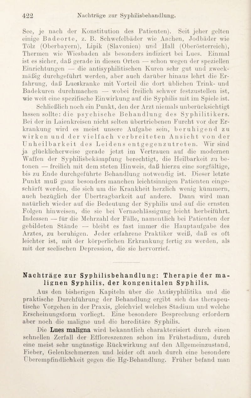 See, je nach der Konstitution des Patienten). Seit jeher gelten einige Badeorte, z. B. Schwefelbäder wie Aachen, Jodbäder wie Tölz (Oberbayern), Lipik (Slavonien) und Hall (Oberösterreich), Thermen wie Wiesbaden als besonders indiziert bei Lues. Einmal ist es sicher, daß gerade in diesen Orten — schon wegen der speziellen Einrichtungen — die antisyphilitischen Kuren sehr gut und zweck¬ mäßig durchgeführt werden, aber auch darüber hinaus lehrt die Er¬ fahrung, daß Lueskranke mit Vorteil die dort üblichen Trink- und Badekuren durchmachen — wobei freilich schwer festzustellen ist, wie weit eine spezifische Einwirkung auf die Syphilis mit im Spiele ist. Schließlich noch ein Punkt, den der Arzt niemals unberücksichtigt lassen sollte: die psychische Behandlung des Syphilitikers. Bei der in Laienkreisen nicht selten übertriebenen Furcht vor der Er¬ krankung wird es meist unsere Aufgabe sein, beruhigend zu wirken und der vielfach verbreiteten Ansicht von der Unheilbarkeit des Leidens entgegenzutreten. Wir sind ja glücklicherweise gerade jetzt im Vertrauen auf die modernen Waffen der Syphilisbekämpfung berechtigt, die Heilbarkeit zu be¬ tonen — freilich mit dem steten Hinweis, daß hierzu eine sorgfältige, bis zu Ende durchgeführte Behandlung notwendig ist. Oieser letzte Punkt muß ganz besonders manchen leichtsinnigen Patienten einge¬ schärft werden, die sich um die Krankheit herzlich wenig kümmern, auch bezüglich der Übertragbarkeit auf andere. Dann wird man natürlich wieder auf die Bedeutung der Syphilis und auf die ernsten Folgen hin weisen, die sie bei Vernachlässigung leicht lierheiführt. Indessen — für die Mehrzahl der Fälle, namentlich bei Patienten der gebildeten Stände — bleibt es fast immer die Hauptaufgabe des Arztes, zu beruhigen. Jeder erfahrene Praktiker weiß, daß es oft leichter ist, mit der körperlichen Erkrankung fertig zu werden, als mit der seelischen Depression, die sie hervorrief. Nachträge zur Syphilisbehandlung: Therapie der ma¬ lignen Syphilis, der kongenitalen Syphilis. Aus den bisherigen Kapiteln über die Antisyphilitika und die praktische Durchführung der Behandlung ergibt sich das therapeu¬ tische Vorgehen in der Praxis, gleichviel welches Stadium und welche Erscheinungsform vorliegt. Eine besondere Besprechung erfordern aber noch die maligne und die hereditäre Syphilis. Die Lues maligna wird bekanntlich charakterisiert durch einen schnellen Zerfall der Effloreszenzen schon im Frühstadium, durch eine meist sehr ungünstige Bückwirkung auf den Allgemeinzustand, Fieber, Gelenkschmerzen und leider oft auch durch eine besondere Überempfindlichkeit gegen die Hg-Behandlung. Früher befand man