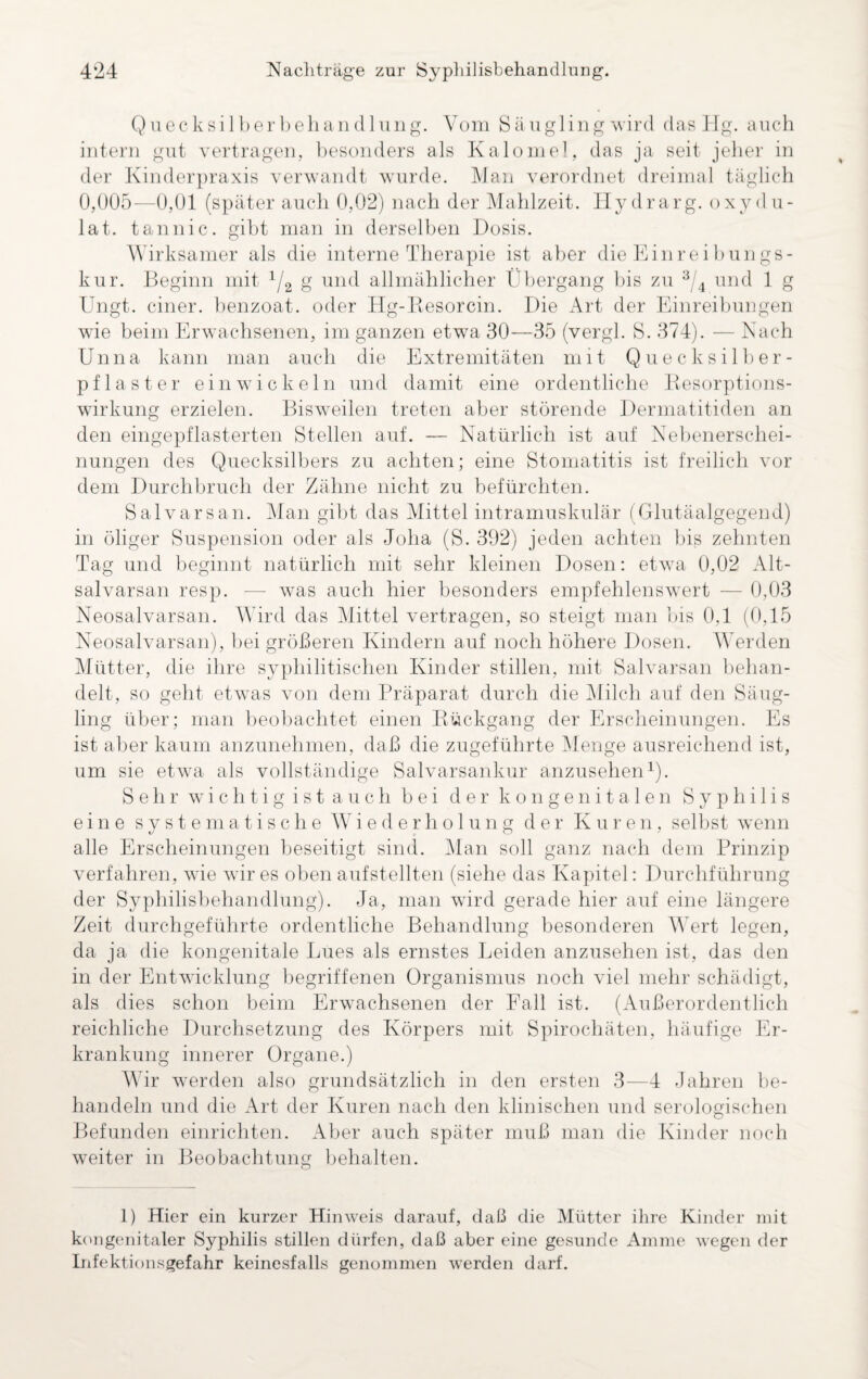 Quecksilberbehand 1 ung. Vom Säugling wird das Hg. auch intern gut vertragen, besonders als Kalomel, das ja seit jeher in der Kinderpraxis verwandt wurde. Man verordnet dreimal täglich 0,005—0,01 (später auch 0,02) nach der Mahlzeit. Hydrarg. oxydu- lat. tan nie. gibt man in derselben Dosis. Wirksamer als die interne Therapie ist aber die Einreibungs¬ kur. Beginn mit lf2 g und allmählicher Übergang bis zu 3/4 und 1 g Ungt. einer, benzoat. oder Hg-Resorcin. Die Art der Einreibungen wie beim Erwachsenen, im ganzen etwa 30—35 (vergl. S. 374). — Nach Unna kann man auch die Extremitäten mit Quecksilber¬ pflaster einwickeln und damit eine ordentliche Resorptions¬ wirkung erzielen. Bisweilen treten aber störende Dermatitiden an den eingepflasterten Stellen auf. — Natürlich ist auf Nebenerschei¬ nungen des Quecksilbers zu achten; eine Stomatitis ist freilich vor dem Durchbruch der Zähne nicht zu befürchten. Salvarsan. Man gibt das Mittel intramuskulär (Glutäalgegend) in öliger Suspension oder als Joha (S. 392) jeden achten bis zehnten Tag und beginnt natürlich mit sehr kleinen Dosen: etwa 0,02 Alt- salvarsan resp. -— was auch hier besonders empfehlenswert — 0,03 Neosalvarsan. Wird das Mittel vertragen, so steigt man bis 0,1 (0,15 Neosalvarsan), bei größeren Kindern auf noch höhere Dosen. Werden Mütter, die ihre syphilitischen Kinder stillen, mit Salvarsan behan¬ delt, so geht etwas von dem Präparat durch die Milch auf den Säug¬ ling über; man beobachtet einen Rückgang der Erscheinungen. Es ist aber kaum anzunehmen, daß die zugeführte Menge ausreichend ist, um sie etwa als vollständige Salvarsankur anzusehen1). Sehr wichtig ist auch bei der kongenitalen Syphilis eine systematische Wiederholung der Kuren, selbst wenn alle Erscheinungen beseitigt sind. Man soll ganz nach dem Prinzip verfahren, wie wir es oben aufstellten (siehe das Kapitel: Durchführung der Syphilisbehandlung). Ja, man wird gerade hier auf eine längere Zeit durchgeführte ordentliche Behandlung besonderen AVert legen, da ja die kongenitale Lues als ernstes Leiden anzusehen ist, das den in der Entwicklung begriffenen Organismus noch viel mehr schädigt, als dies schon beim Erwachsenen der Fall ist. (Außerordentlich reichliche Durchsetzung des Körpers mit Spirochäten, häufige Er¬ krankung innerer Organe.) Wir werden also grundsätzlich in den ersten 3—4 Jahren be¬ handeln und die Art der Kuren nach den klinischen und serologischen Befunden einrichten. Aber auch später muß man die Kinder noch weiter in Beobachtung behalten. 1) Hier ein kurzer Hinweis darauf, daß die Mütter ihre Kinder mit kongenitaler Syphilis stillen dürfen, daß aber eine gesunde Amme wegen der Infektionsgefahr keinesfalls genommen werden darf.