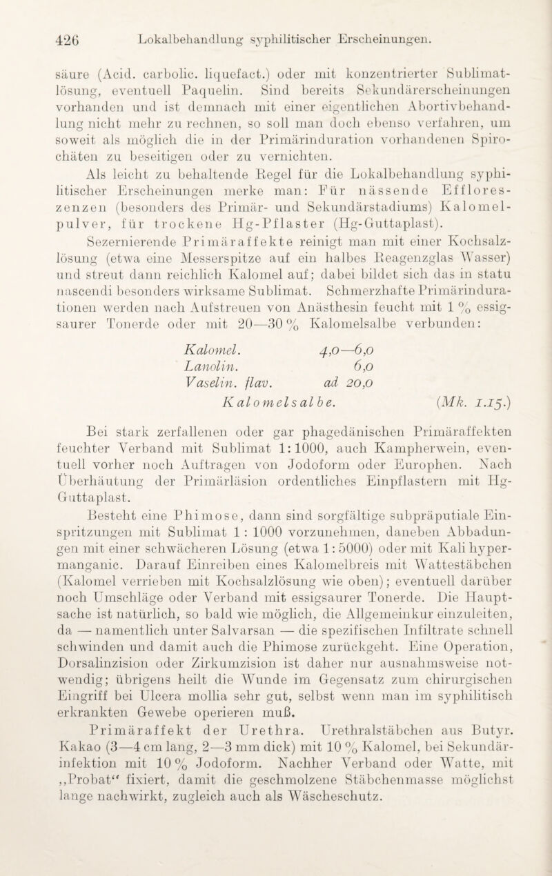 säure (Acid. carbolic. liquefact.) oder mit konzentrierter Sublimat- lösung, eventuell Paquelin. Sind bereits Sekundärerscheinungen vorhanden und ist demnach mit einer eigentlichen Abortivbehand¬ lung nicht mehr zu rechnen, so soll man doch ebenso verfahren, um soweit als möglich die in der Primärinduration vorhandenen Spiro¬ chäten zu beseitigen oder zu vernichten. Als leicht zu behaltende Kegel für die Lokalbehandlung syphi¬ litischer Erscheinungen merke man: Für nässende Efflores- zenzen (besonders des Primär- und Sekundärstadiums) Kalomel- pulver, für trockene Hg-Pflaster (Hg-Guttaplast). Sezernierende Primäraffekte reinigt man mit einer Kochsalz¬ lösung (etwa eine Messerspitze auf ein halbes Reagenzglas Wasser) und streut dann reichlich Kalomel auf; dabei bildet sich das in statu nascendi besonders wirksame Sublimat. Schmerzhafte Primärindura¬ tionen werden nach Aufstreuen von Anästhesin feucht mit 1 % essig¬ saurer Tonerde oder mit 20—30% Kalomelsalbe verbunden: Kalomel. 4,0—6,0 Lanolin. 6,0 Vaselin, flav. ad 20,0 Kalomelsalbe. (Mk. J.J5.) Bei stark zerfallenen oder gar phagedänischen Primäraffekten feuchter Verband mit Sublimat 1:1000, auch Kampherwein, even¬ tuell vorher noch Aufträgen von Jodoform oder Europhen. Nach Überhäutung der Primärläsion ordentliches Einpflastern mit Hg- Guttaplast. Besteht eine Phimose, dann sind sorgfältige subpräputiale Ein¬ spritzungen mit Sublimat 1 : 1000 vorzunehmen, daneben Abbadun¬ gen mit einer schwächeren Lösung (etwa 1: 5000) oder mit Kali hyper- manganic. Darauf Einreiben eines Ivalomelbreis mit Wattestäbchen (Kalomel verrieben mit Kochsalzlösung wie oben); eventuell darüber noch Umschläge oder Verband mit essigsaurer Tonerde. Die Haupt¬ sache ist natürlich, so bald wie möglich, die Allgemeinkur einzuleiten, da — namentlich unter Salvarsan — die spezifischen Infiltrate schnell schwinden und damit auch die Phimose zurückgeht. Eine Operation, Dorsalinzision oder Zirkumzision ist daher nur ausnahmsweise not¬ wendig; übrigens heilt die Wunde im Gegensatz zum chirurgischen Eingriff bei Ulcera mollia sehr gut, selbst wenn man im syphilitisch erkrankten Gewebe operieren muß. Primär affe kt der Urethra. Urethralstäbchen aus Butyr. Kakao (3—4 cm lang, 2—3 mm dick) mit 10 % Kalomel, bei Sekundär¬ infektion mit 10% Jodoform. Nachher Verband oder Watte, mit „Probat“ fixiert, damit die geschmolzene Stäbchenmasse möglichst lange nachwirkt, zugleich auch als Wäscheschutz.