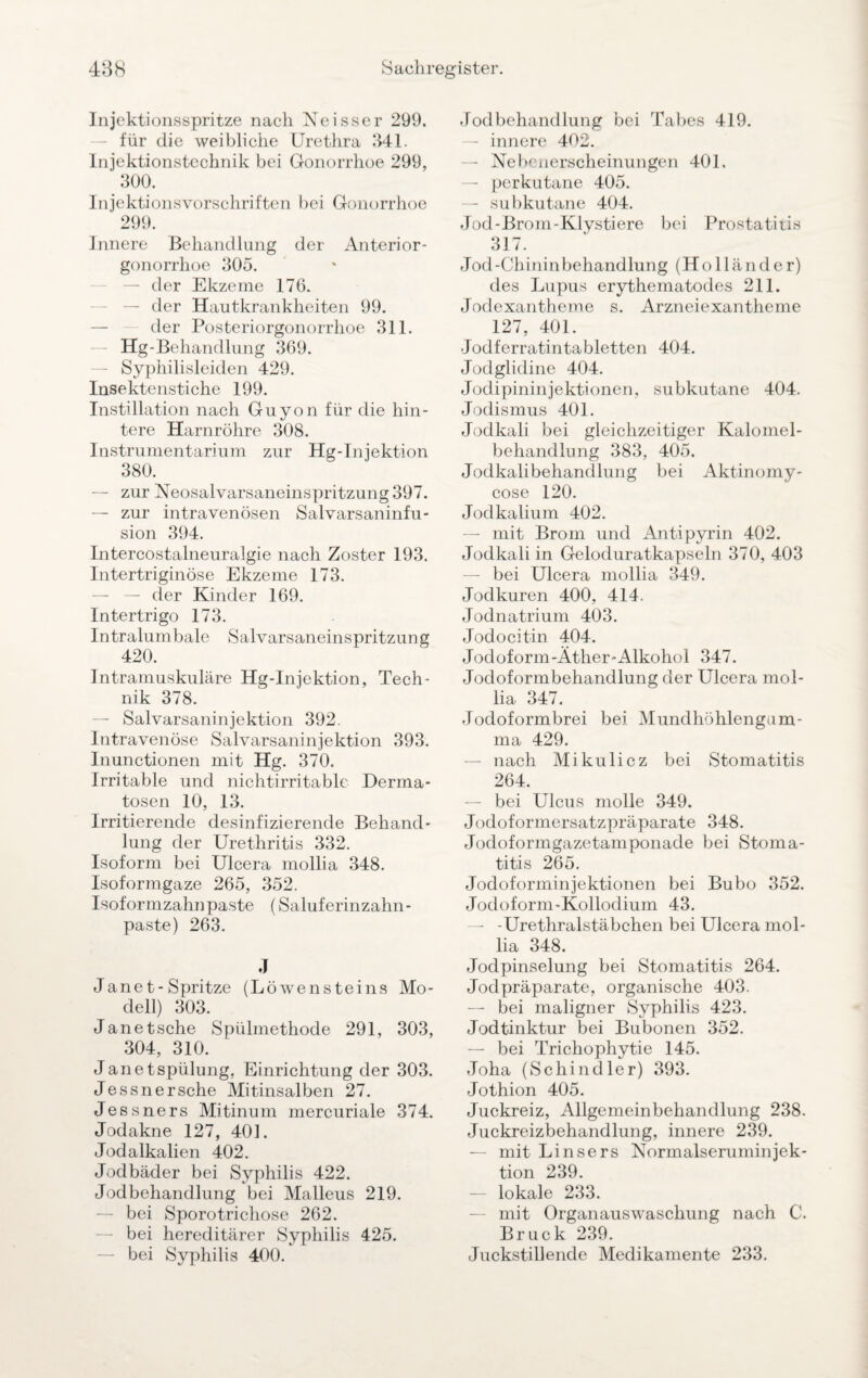 Injektionsspritze nach Neisser 299. für die weibliche Urethra 341. Injektionstechnik bei Gonorrhoe 299, 300. Injektionsvorschriften bei Gonorrhoe 299. Innere Behandlung der Anterior¬ gonorrhoe 305. — der Ekzeme 176. der Hautkrankheiten 99. der Posteriorgonorrhoe 311. Hg-Behandlung 369. — Syphilisleiden 429. Insektenstiche 199. Instillation nach Guyon für die hin¬ tere Harnröhre 308. Instrumentarium zur Hg-Injektion 380. — zur Neosalvarsaneinspritzung397. — zur intravenösen Salvarsaninfu- sion 394. Intercostalneuralgie nach Zoster 193. Intertriginöse Ekzeme 173. — der Kinder 169. Intertrigo 173. Intralumbale Salvarsaneinspritzung 420. Intramuskuläre Hg-Injektion, Tech¬ nik 378. — Salvarsaninjektion 392. Intravenöse Salvarsaninjektion 393. Inunctionen mit Hg. 370. Irritable und nichtirritable Derma¬ tosen 10, 13. Irritierende desinfizierende Behand¬ lung der Urethritis 332. Isoform bei Ulcera mollia 348. Isoformgaze 265, 352. Isoformzahnpaste (Saluferinzahn- paste) 263. J Jane t- Spritze (Löwensteins Mo¬ dell) 303. Janetsche Spülmethode 291, 303, 304, 310. Janetspülung, Einrichtung der 303. Jessnersche Mitinsalben 27. Jessners Mitinum mercuriale 374. Jodakne 127, 401. Jodalkalien 402. Jodbäder bei Syphilis 422. Jodbehandlung bei Malleus 219. — bei Sporotrichose 262. bei hereditärer Syphilis 425. — bei Syphilis 400. Jodbehandlung bei Tabes 419. — innere 402. — Nebenerscheinungen 401, — perkutane 405. — subkutane 404. Jod-Brom-Klystiere bei Prostatiris 317. Jod-Chininbehandlung (Holländer) des Lupus erythematodes 211. Jodexantheme s. Arzneiexantheme 127, 401. Jodferratintabletten 404. Jodglidine 404. Jodipininjektionen, subkutane 404. Jodismus 401. Jodkali bei gleichzeitiger Kalomel- behandlung 383, 405. Jodkali behandlung bei Aktinomy- cose 120. Jodkalium 402. — mit Brom und Antipyrin 402. Jodkali in Geloduratkapseln 370, 403 — bei Ulcera mollia 349. Jodkuren 400, 414. Jodnatrium 403. Jodocitin 404. Jodoform-Äther-Alkohol 347. Jodoformbehandlung der Ulcera mol¬ lia 347. Jodoformbrei bei Mundhöhlengum¬ ma 429. — nach Mikulicz bei Stomatitis 264. — bei Ulcus molle 349. Jodoformersatzpräparate 348. Jodoformgazetamponade bei Stoma¬ titis 265. Jodoforminjektionen bei Bubo 352. Jodoform-Kollodium 43. — -Urethralstäbchen bei Ulcera mol¬ lia 348. Jodpinselung bei Stomatitis 264. Jodpräparate, organische 403. — bei maligner Syphilis 423. Jodtinktur bei Bubonen 352. — bei Trichophytie 145. Joha (Schindler) 393. Jothion 405. Juckreiz, Allgemeinbehandlung 238. Juckreizbehandlung, innere 239. — mit Linsers Normalseruminjek¬ tion 239. — lokale 233. mit Organauswaschung nach C. Bruck 239. Juckstillende Medikamente 233.
