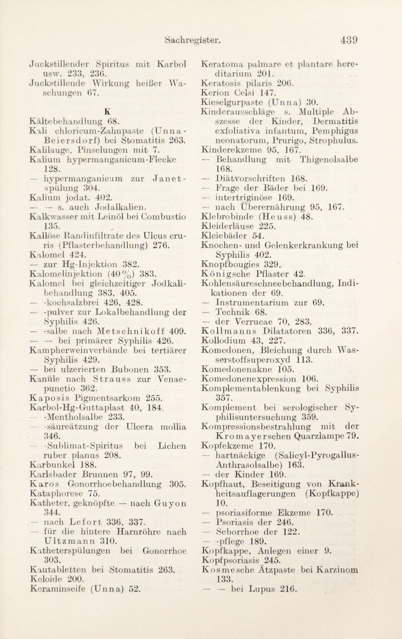 Juckstillender Spiritus mit Karbol usw. 233, 236. Juckstillende Wirkung heißer Wa¬ schungen 67. K Kältebehandlung 68. Kali chloricum-Zahnpaste (Unna- Beiersdorf) bei Stomatitis 263. Kalilauge, Pinselungen mit 7. Kalium hypermanganicum-Flecke 128. hypermanganicum zur Janet- spülung 304. Kalium jodat. 402. — — s. auch Jodalkalien. Kalkwasser mit Leinöl bei Combustio 135. Kallöse Randinfiltrate des Ulcus cru- ris (Pflasterbehandlung) 276. Kalomel 424. — zur Hg-Injektion 382. Kalomelinjektion (40%) 383. Kalomel bei gleichzeitiger Jodkali¬ behandlung 383, 405. — -kochsalzbrei 426, 428. — -pulver zur Lokalbehandlung der Syphilis 426. — -salbe nach Metschnikoff 409. — — bei primärer Syphilis 426. Kampherweinverbände bei tertiärer Syphilis 429. — bei ulzerierten Bubonen 353. Kanüle nach Strauss zur Venae- punctio 362. Kaposis Pigmentsarkom 255. Karbol-Hg-Guttaplast 40, 184. -Mentholsalbe 233. -säureätzung der Ulcera mollia 346. -Sublimat-Spiritus bei Lichen ruber planus 208. Karbunkel 188. Karlsbader Brunnen 97, 99. Karos Gonorrhoe behandlung 305. Kataphorese 75. Katheter, geknöpfte — nach Guyon 344. nach Lefort 336. 337. für die hintere Harnröhre nach Ultzmann 310. K itheterspiilungen bei Gonorrhoe 303. Kautabletten bei Stomatitis 263. Keloide 200. Keraminseife (Unna) 52. Keratoma palmare et plantare here- ditarium 201. Keratosis pilaris 206. Kerion Celsi 147. Kieselgurpaste (Unna) 30. Kinderausschläge s. Multiple Ab¬ szesse der Kinder, Dermatitis exfoliativa infantum, Pemphigus neonatorum, Prurigo, Strophulus. Kinderekzeme 95, 167. — Behandlung mit Thigenolsalbe 168. — Diätvorschriften 168. — Frage der Bäder bei 169. — intertriginöse 169. — nach Überernährung 95, 167. Klebrobinde (Heuss) 48. Kleiderläuse 225. Kleiebäder 54. Knochen- und Gelenkerkrankung bei Syphilis 402. Knopfbougies 329. Königsche Pflaster 42. Kohlensäureschneebehandlung, Indi¬ kationen der 69. —■ Instrumentarium zur 69. — Technik 68. — der Verrucae 70, 283. Ko 11 man ns Dilatatoren 336, 337. Kollodium 43, 227. Komedonen, Bleichung durch Was¬ serstoffsuperoxyd 113. Komedonenakne 105. Komedonenexpression 106. Komplementablenkung bei Syphilis 357. Komplement bei serologischer Sy¬ philisuntersuchung 359. Kompressionsbestrahlung mit der Kromayerschen Quarzlampe 79. Kopfekzeme 170. — hartnäckige (Salicyl-Pyrogallus- Anthrasolsalbe) 163. — der Kinder 169. Kopfhaut, Beseitigung von Krank¬ heitsauflagerungen (Kopf kappe) 10. — psoriasiforme Ekzeme 170. — Psoriasis der 246. — Seborrhoe der 122. — -pflege 189. Kopfkappe, Anlegen einer 9. Kopfpsoriasis 245. Kosmesche Ätzpaste bei Karzinom 133. — — bei Lupus 216.