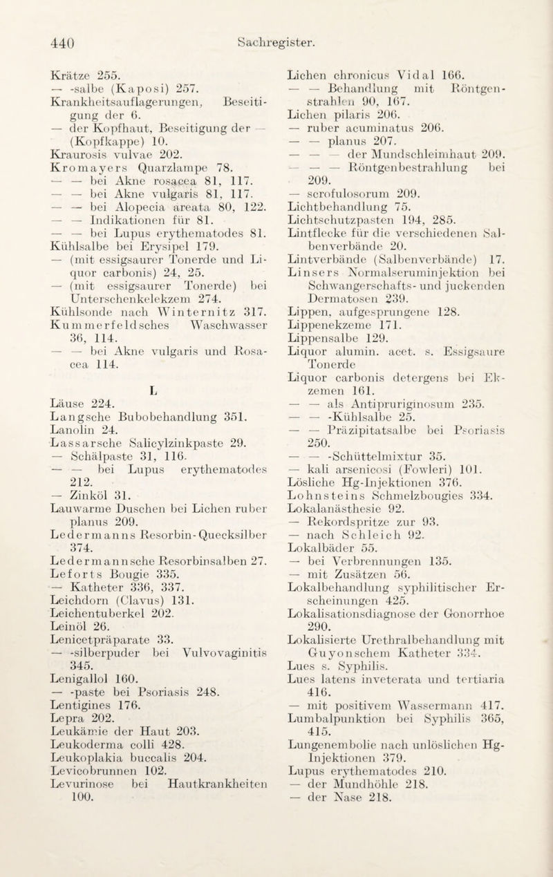 Krätze 255. — -salbe (Kaposi) 257. Krankheitsauflagerungen, Beseiti¬ gung der 6. — der Kopfhaut, Beseitigung der (Kopf kappe) 10. Kraurosis vulvae 202. Kromayers Quarzlampe 78. — — bei Akne rosacea 81, 117. — bei Akne vulgaris 81, 117. — — bei Alopecia areata 80, 122. — — Indikationen für 81. — — bei Lupus erythematodes 81. Kühlsalbe bei Erysipel 179. — (mit essigsaurer Tonerde und Li¬ quor carbonis) 24, 25. — (mit essigsaurer Tonerde) bei Unterschenkelekzem 274. Kühlsonde nach Winternitz 317. K u m m e r f e 1 d sches W aschwasser 36, 114. — bei Akne vulgaris und Rosa¬ cea 114. I, Läuse 224. Langsche Bubobehandlung 351. Lanolin 24. Lassarsehe Salicylzinkpaste 29. — Schälpaste 31, 116. — — bei Lupus erythematodes 212. — Zinköl 31. Lauwarme Duschen bei Lichen ruber planus 209. Ledermanns Resorbin-Quecksilber 374. Leder mann sehe Resorbinsalben 27. Leforts Bougie 335. — Katheter 336, 337. Leichdorn (Clavus) 131. Leichentuberkel 202. Leinöl 26. Lenicetpräparate 33. — -silberpuder bei Vulvovaginitis 345. Lenigallol 160. — -paste bei Psoriasis 248. Lentigines 176. Lepra 202. Leukämie der Haut 203. Leukoderma colli 428. Leukoplakia buccalis 204. Levicobrunnen 102. Levurinose bei Hautkrankheiten 100. Lichen chronicus Vidal 166. — — Behandlung mit Röntgen- strahlen 90, 167. Lichen pilaris 206. — ruber acuminatus 206. — — planus 207. der Mundschleimhaut 209. — Röntgenbestrahlung bei 209. — scrofulosorum 209. Lichtbehandlung 75. Lichtschutzpasten 194, 285. Lintflecke für die verschiedenen Sal¬ benverbände 20. Lintverbände (Salbenverbände) 17. Linsers Normalseruminjektion bei Schwangerschafts - und juckenden Dermatosen 239. Lippen, aufgesprungene 128. Lippenekzeme 171. Lippensalbe 129. Liquor alumin. acet. s. Essigsäure Tonerde Liquor carbonis detergens bei Ek¬ zemen 161. — — als Antipruriginosum 235. — — -Kühlsalbe 25. — — Präzipitatsalbe bei Psoriasis 250. — — -Schüttelmixtur 35. — kali arsenicosi (Fowleri) 101. Lösliche Hg-lnjektionen 376. Lohnsteins Schmelzbougies 334. Lokalanästhesie 92. — Rekordspritze zur 93. — nach Schleich 92. Lokalbäder 55. — bei Verbrennungen 135. — mit Zusätzen 56. Lokalbehandlung syphilitischer Er¬ scheinungen 425. Lokalisationsdiagnose der Gonorrhoe 290. Lokalisierte Urethralbehandlung mit Guyonschem Katheter 334. Lues s. Syphilis. Lues latens inveterata und tertiaria 416. — mit positivem Wassermann 417. Lumbalpunktion bei Syphilis 365, 415. Lungenembolie nach unlöslichen Hg- Injektionen 379. Lupus erythematodes 210. — der Mundhöhle 218. — der Nase 218.