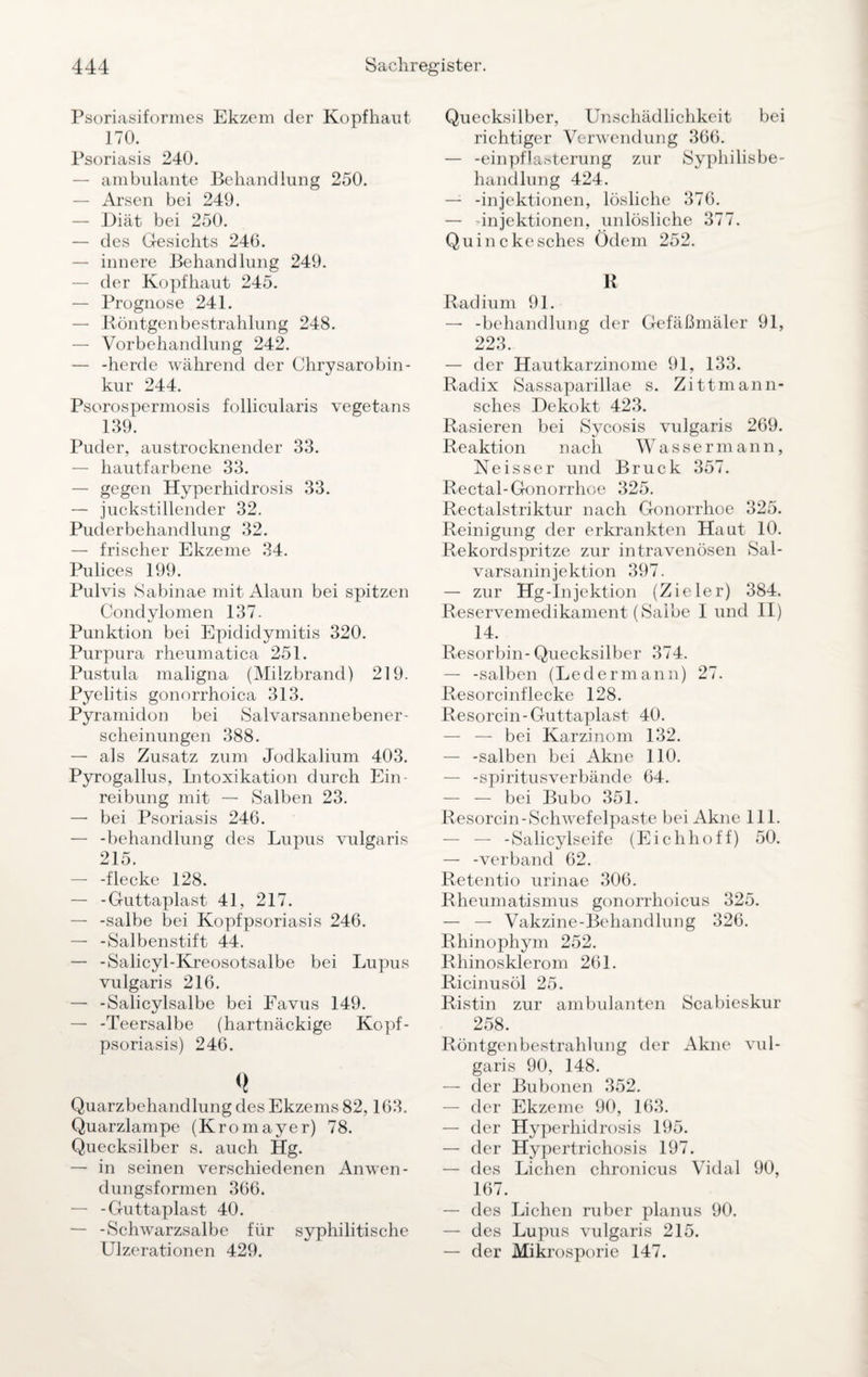 Psoriasiformes Ekzem der Kopfhaut 170. Psoriasis 240. — ambulante Behandlung 250. — Arsen bei 249. — Diät bei 250. — des Gesichts 246. — innere Behandlung 249. — der Kopfhaut 245. — Prognose 241. — Röntgenbestrahlung 248. — Vorbehandlung 242. — -herde während der Chrysarobin- kur 244. Psorospermosis follicularis vegetans 139. Puder, austrocknender 33. — hautfarbene 33. — gegen Hvperhidrosis 33. — juckstillender 32. Puderbehandlung 32. — frischer Ekzeme 34. Pulices 199. Pulvis Sabinae mit Alaun bei spitzen Condylomen 137. Punktion bei Epidiclymitis 320. Purpura rheumatica 251. Pustula maligna (Milzbrand) 219. Pyelitis gonorrhoica 313. Pyramidon bei Salvarsannebener- scheinungen 388. — als Zusatz zum Jodkalium 403. Pyrogallus, Intoxikation durch Ein¬ reibung mit — Salben 23. — bei Psoriasis 246. — -behandlung des Lupus vulgaris 215. — -flecke 128. — -Guttaplast 41, 217. — -salbe bei Kopfpsoriasis 246. — -Salbenstift 44. — -Salicyl-Kreosotsalbe bei Lupus vulgaris 216. — -Salicylsalbe bei Favus 149. — -Teersalbe (hartnäckige Kopf- psoriasis) 246. <( Quarzbehandlung des Ekzems 82,163. Quarzlampe (Kromayer) 78. Quecksilber s. auch Hg. — in seinen verschiedenen Anwen¬ dungsformen 366. — -Guttaplast 40. — -Schwarzsalbe für syphilitische Ulzerationen 429. Quecksilber, Unschädlichkeit bei richtiger Verwendung 366. — -einpflasterung zur Syphilisbe¬ handlung 424. — -injektionen, lösliche 376. — -injektionen, unlösliche 377. Quinckesches Ödem 252. R Radium 91. — -behandlung der Gefäßmäler 91, 223. — der Hautkarzinome 91, 133. Radix Sassaparillae s. Zittmann- sches Dekokt 423. Rasieren bei Sycosis vulgaris 269. Reaktion nach Wassermann, Neisser und Bruck 357. Rectal-Gonorrhoe 325. Rectalstriktur nach Gonorrhoe 325. Reinigung der erkrankten Haut 10. Rekordspritze zur intravenösen Sal- varsaninjektion 397. — zur Hg-Injektion (Zieler) 384. Reservemedikament (Salbe I und II) 14. Resorbin-Quecksilber 374. — -salben (Ledermann) 27. Resorcinflecke 128. Resorcin-Guttaplast 40. — — bei Karzinom 132. — -salben bei Akne 110. — -spiritusverbände 64. — — bei Bubo 351. Resorcin-Schwefelpaste bei Akne 111. — — -Salicylseife (Eichhoff) 50. — -verband 62. Retentio urinae 306. Rheumatismus gonorrhoicus 325. — — Vakzine-Behandlung 326. Rhinophym 252. Rhinosklerom 261. Ricinusöl 25. Ristin zur ambulanten Scabieskur 258. Röntgenbestrahlung der Akne vul¬ garis 90, 148. — der Bubonen 352. — der Ekzeme 90, 163. — der Hyperliidrosis 195. — der Hypertrichosis 197. — des Lichen chronicus Vidal 90, 167. — des Lichen ruber planus 90. — des Lupus vulgaris 215. — der Mikrosporie 147.