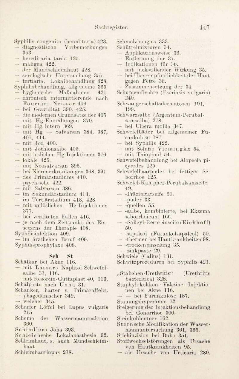 Syphilis congenita (hereditaria) 423. — diagnostische Vorbemerkungen 353. — hereditaria tarda 425. — maligna 422. — der Mundschleimhaut 428. — serologische Untersuchung 357. — tertiaria, Lokalbehandlung 428. Syphilisbehandlung, allgemeine 365. — hygienische Maßnahmen 421. — chronisch intermittierende nach Fournier-Neisser 406. — bei Gravidität 390, 425. — die modernen Grundsätze de r 405. — mit Hg-Einreibungen 370. — mit Hg intern 369. — mit Hg -|- Salvarsan 384. 387, 407, 414. — mit Jod 400. — mit Jothionsalbe 405. — mit löslichen Hg-Iniektionen 376. — lokale 425. — mit Neosalvarsan 396. — bei Nierenerkrankungen 368, 391. — des Primärstadiums 410. — psychische 422. — mit Salvarsan 386. — im Sekundärstadium 413. — im Tertiärstadium 418. 428. — mit unlöslichen Hg-Injektionen 377. — bei veralteten Fällen 416. — je nach dem Zeitpunkt des Ein¬ setzens der Therapie 408. Syphilisinfektion 409. — im ärztlichen Beruf 409. Syphilisprophylaxe 408. Sch St Schälkur bei Akne 116. — mit Lassars Naphtol-Schwefel - salbe 31, 116. — mit Resorcin-Guttaplast 40, 116. Schälpaste nach Unna 31. Schanker, harter s. Primäraffekt. — phagedänischer 349. — weicher 345. Scharfer Löffel bei Lupus vulgaris 215. Schema der Wassermannreaktion 360. Schindlers Joha 393. Schleichsche Lokalanästhesie 92. Schleimhaut, s. auch Mundschleim¬ haut Schleimhautlupus 218. Schmelzbougies 333. Schüttelmixturen 34. — Applikationsweise 36. — Entfernung der 37. — Indikationen für 36. — mit juckstillender Wirkung 35. — bei Überempfindlichkeit der Haut gegen Fette 36. — Zusammensetzung der 34. Schuppenflechte (Psoriasis vulgaris) 240. Schwangerschaftsdermatosen 191, 199. Schwarzsalbe (Argentum-Perubal¬ samsalbe) 278. — bei Ulcera mollia 347. Schwefelbäder bei allgemeiner Fu¬ runkulose 187. — bei Syphilis 422. — mit Solutio Vlemingkx 54. — mit Thiopinol 54. Schwefelbehandlung bei Alopecia pi- tyrodes 125. Schwefelhaarpuder bei fettiger Se¬ borrhoe 125. Schwefel-Kampher-Perubalsamseife 49. — -Präzipitatseife 50. — -puder 33. — -quellen 55. — -salbe, kombinierte, bei Ekzema seborrhoicum 166. — -Salicyl-Resorcinseife (Eichhoff) 50. — -sapalcol (Furunkelsapalcol) 50. — -thermen bei Hautkrankheiten 98. — -trockenpinselung 35. — -zinkpaste 29. Schwiele (Gallus) 131. Schwitzprozeduren bei Syphilis 421. „Stäbchen-Urethritis“ (Urethritis bacteritica) 328. Staphylokokken - Vakzine - Injektio¬ nen bei Akne 116. — — bei Furunkulose 187. Stauungshyperämie 72. Steigerung der Injektionsbehandlung bei Gonorrhoe 300. Steinkohlenteer 162. Sternsche Modifikation der Wasser¬ mannuntersuchung 361, 365. Stichinzision bei Bubo 351. Stoffwechselstörungen als Ursache von Hautkrankheiten 95. — als Ursache von Urticaria 280.