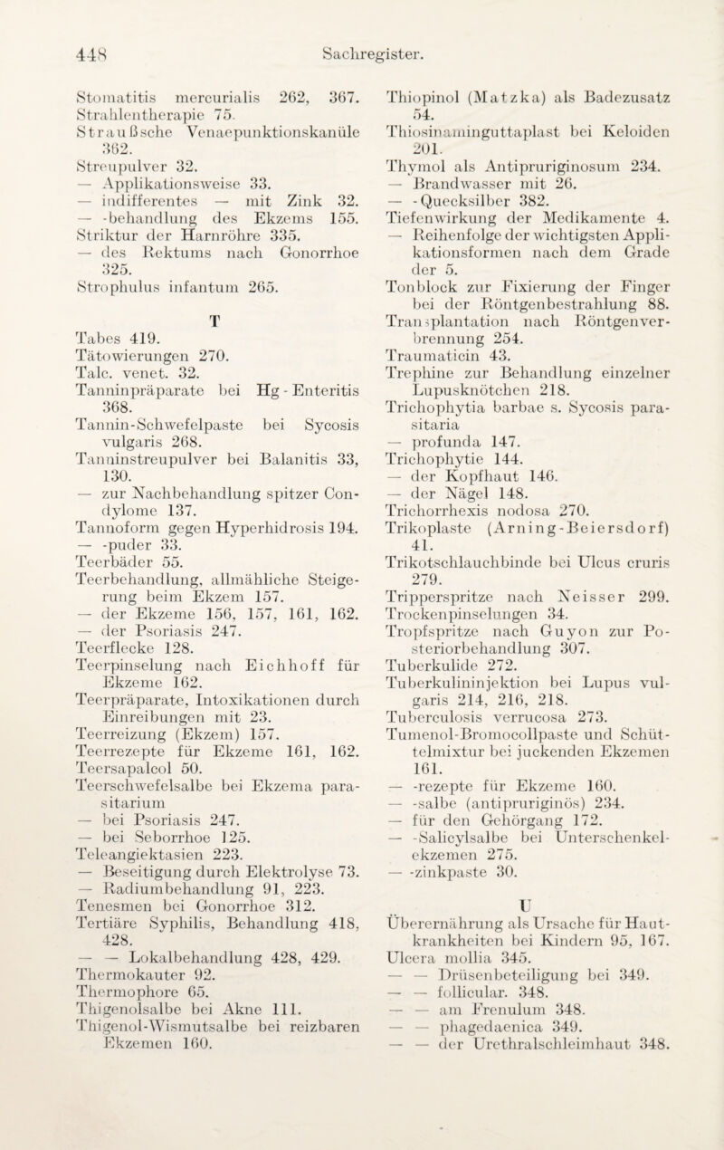 Stomatitis mercurialis 262, 367. Stralilentherapie 75. Straußsche Venaepunktionskanüle 362. Streupulver 32. — Applikationsweise 33. — indifferentes — mit Zink 32. — -behandlung des Ekzems 155. Striktur der Harnröhre 335. — des Rektums nach Gonorrhoe 325. Strophulus infantum 265. T Tabes 419. Tätowierungen 270. Tale, venet. 32. Tanninpräparate bei Hg - Enteritis 368. Tannin-Schwefelpaste bei Sycosis vulgaris 268. Tanninstreupulver bei Balanitis 33, 130. — zur Nachbehandlung spitzer Con¬ dylome 137. Tannoform gegen Hyperhidrosis 194. — -puder 33. Teerbäder 55. Teerbehandlung, allmähliche Steige¬ rung beim Ekzem 157. — der Ekzeme 156, 157, 161, 162. — der Psoriasis 247. Teerflecke 128. Teerpinselung nach Eichhoff für Ekzeme 162. Teerpräparate, Intoxikationen durch Einreibungen mit 23. Teerreizung (Ekzem) 157. Teerrezepte für Ekzeme 161, 162. Teersapalcol 50. Teerschwefelsalbe bei Ekzema para- sitarium — bei Psoriasis 247. — bei Seborrhoe 125. Teleangiektasien 223. — Beseitigung durch Elektrolyse 73. — Radiumbehandlung 91, 223. Tenesmen bei Gonorrhoe 312. Tertiäre Syphilis, Behandlung 418, 428. — — Lokalbehandlung 428, 429. Thermokauter 92. Thermophore 65. Thigenolsalbe bei Akne 111. Thigenol-Wismutsalbe bei reizbaren Ekzemen 160. Thiopinol (Matzka) als Badezusatz 54. Thiosinaminguttaplast bei Keloiden 201. Thymol als Antipruriginosum 234. — Brandwasser mit 26. — -Quecksilber 382. Tiefenwirkung der Medikamente 4. — Reihenfolge der wichtigsten Appli- kationsformen nach dem Grade der 5. Tonblock zur Fixierung der Finger bei der Röntgenbestrahlung 88. Transplantation nach Röntgen Ver¬ brennung 254. Traumaticin 43. Trephine zur Behandlung einzelner Lupusknötchen 218. Trichophytia barbae s. Sycosis para¬ sitaria — profunda 147. Trichophytie 144. — der Kopfhaut 146. — der Nägel 148. Trichorrhexis nodosa 270. Trikoplaste (Arning-Beiersdorf) 41. Trikotschlauchbinde bei Ulcus cruris 279. Tripperspritze nach Neisser 299. Trockenpinselungen 34. Tropf spritze nach Guyon zur Po¬ steriorbehandlung 307. Tuberkulide 272. Tuberkulininjektion bei Lupus vul¬ garis 214, 216, 218. Tuberculosis verrucosa 273. Tumenol-Bromocollpaste und Schüt¬ telmixtur bei juckenden Ekzemen 161. — -rezepte für Ekzeme 160. — -salbe (antipruriginös) 234. — für den Gehörgang 172. — -Salicylsalbe bei Unterschenkel¬ ekzemen 275. — -zinkpaste 30. U Überernährung als Ursache für Haut¬ krankheiten bei Kindern 95, 167. Ulcera mollia 345. — — Drüsenbeteiligung bei 349. — — follicular. 348. — — am Frenulum 348. — — phagedaenica 349. — — der Urethralschleimhaut 348.