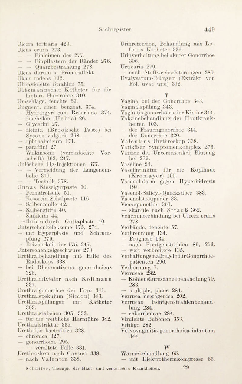 Ulcera tertiaria 429. Ulcus cruris 273. — Einleimen des 277. — Einpflastern der Ränder 276. — — Quarzbestrahlung 278. Ulcus durum s. Primäraffekt Ulcus rodens 132. Ultraviolette Strahlen 75. Ultzmannscher Katheter für die hintere Harnröhre 310. Umschläge, feuchte 59. Unguent. einer, benzoat. 374. — Hydrargyri cum Resorbino 374. — diachylon (Hebra) 26. — Glycerini 27. — oleinic. (Brooksche Paste) bei Sycosis vulgaris 268. — ophtkalmicum 171. — paraffini 27. — Wilkinsonii (vereinfachte Vor¬ schrift) 162, 247. Unlösliche Hg-Injektionen 377. — Vermeidung der Lungenem¬ bolie 379. — — Technik 378. Unnas Kieselgurpaste 30. — Pernatrolseife 51. — Resorcin-Schälpaste 116. — Salbenmulle 42. — Salbenstifte 40. — Zinkleim 44. — Beiersdorfs Guttaplaste 40. Unterschenkelekzeme 175, 274. — mit Hyperplasie und Schrum¬ pfung 279. — Reizbarkeit der 175, 247. Unterschenkelgeschwüre 273. Urethralbehandlung mit Hilfe des Endoskops 338. — bei Rheumatismus gonorrhoicus 326. Urethraldilatator nach Ko 11 mann 337. Urethralgonorrhoe der Frau 341. Urethralspekulum (Simon) 343. Urethralspülungen mit Katheter 303. Urethralstäbchen 305, 333. — für die weibliche Harnröhre 342. Urethralstriktur 335. Urethritis bacteritica 328. — chronica 327. — gonorrhoica 295. — — veraltete Fälle 331. Urethroskop nach Casper 338. — nach Valentin 338. Urinretention, Behandlung mit Le- forts Katheter 336. Urinverhaltung bei akuter Gonorrhoe 306. Urticaria 279. — nach Stoffwechselstörungen 280. Uvalysatum-Bürger (Extrakt von Fol. uvae ursi) 312. V Vagina bei der Gonorrhoe 343. Vaginalspülung 343. Vaginitis gonorrhoica der Kinder 344. Vakzinebehandlung der Hautkrank¬ heiten 103. — der Frauengonorrhoe 344. — der Gonorrhoe 320. Valentins Urethroskop 338. Variköser Symptomenkomplex 273. Varizen der Unterschenkel, Blutung bei 279. Vaseline 24. Vaselintinktur für die Kopfhaut (Kromayer) 190. Vasenoloform gegen Hyperhidrosis 194. Vasenol-Salicyl- Quecksilber 383. Vasenolstreupuder 33. Venaepunction 361. — skanüle nach Strauß 362. Venenunterbindung bei Ulcera cruris 278. Verbände, feuchte 57. Verbrennung 134. — Prognose 134. — nach Röntgenstrahlen 86, 253. — weit verbreitete 135. Verhaltungsmaßregeln für Gonorrhoe¬ patienten 296. Verhornung 7. Verrucae 282. — Kohlensäureschneebehandlung 70, 283. — multiple, plane 284. Verruca necrogenica 202. Verrucae Röntgenstrahlenbehand¬ lung 284. — seborrhoicae 284 Virulente Bubonen 353. Vitiligo 282. Vulvovaginitis gonorrhoica infantum 344. W Wärmebehandlung 65. — mit Elektrothermkompresse 66, 29 Schaffer, Therapie der Haut- und venerischen Krankheiten.
