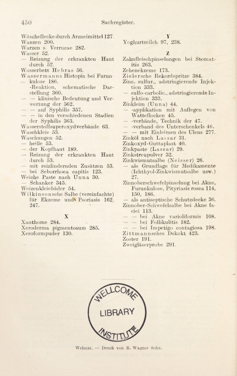 Wäscheflecke durch Arzneimittel 127. Wanzen 200. Warzen s. Verrucae 282. Wasser 52. — Reizung der erkrankten Haut durch 52. Wasserbett Heb ras 56. Wassermanns Histopin bei Furun — kulose 186. -Reaktion, schematische Dar¬ stellung 360. — — klinische Bedeutung und Ver¬ wertung der 362. — — auf Syphilis 357. — — in den verschiedenen Stadien der Syphilis 363. W asserstoff Superoxyd verbände 63. Waschkleie 53. Waschungen 52. — heiße 53. — der Kopfhaut 189. — Reizung der erkrankten Haut durch 53. — mit reizlindernden Zusätzen 53. — bei Seborrhoea capitis 123. Weiche Paste nach Unna 30. — Schanker 345. Weizenkleiebäder 54. Wilkinsonsche Salbe (vereinfachte) für Ekzeme und' Psoriasis 162. 247. X Xanthome 284. Xeroderma pigmentosum 285. Xeroformpuder 130. Y Yoghurtmilch 97, 238. Z Zahnfleischpinselungen bei Stomat¬ itis 263. Zehenekzeme 173. Zieler sehe Rekord spritze 384. Zinc. sulfur., adstringierende Injek¬ tion 333. — sulfo-carbolic., adstringierende In¬ jektion 333. Zinkleim (Unna) 44. — -applikation mit Auflegen von Watteflocken 45. — -verbände, Technik der 47. -verband des Unterschenkels 46. — — mit Einleimen des Ulcus 277. Zinköl nach Lassar 31. Zinkoxyd-Guttaplast 40. Zinkpaste (Lassar) 29. Zinkstreupulver 32. Zinkwismutsalbe (Neisser) 26. — als Grundlage für Medikamente (Ickthvol-Zinkwismutsalbe usw.) 27. Zinnobersclrwefelpinselung bei Akne, Furunkulose, Pityriasis rosea 114, 150, 186. — als antiseptische Schutzdecke 36. Zinnober-Schwefelsalbe bei Akne fa- ciei 113. — — bei Akne varioliformis 108. — — bei Follikulitis 182. — — bei Impetigo contagiosa 198. Zittmannsches Dekokt 423. Zoster 191. Zweigläserprobe 291. Weimar. — Druck von 1t. Wagner Sohn.