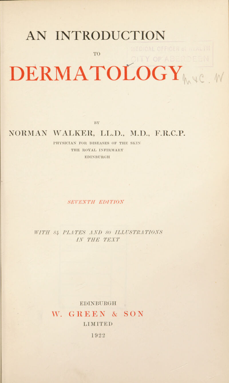 TO DERMATOLOGY BY NORMAN WALKER, LL.D., M.D., F.R.C.P. PHYSICIAN FOR DISEASES OF THE SKIN THE ROYAL INFIRMARY EDINBURGH SE VENTH EDI TION WITH 8^ PLA TEE IN AND SO ILLUSTRATIONS THE TENT EDINBURGH W. GltEEN & SON LIMITED